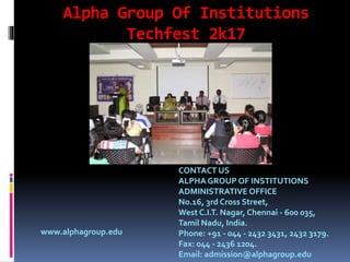 Alpha Group Of Institutions
Techfest 2k17
www.alphagroup.edu
CONTACT US
ALPHA GROUP OF INSTITUTIONS
ADMINISTRATIVE OFFICE
No.16, 3rd Cross Street,
West C.I.T. Nagar, Chennai - 600 035,
Tamil Nadu, India.
Phone: +91 - 044 - 2432 3431, 2432 3179.
Fax: 044 - 2436 1204.
Email: admission@alphagroup.edu
 