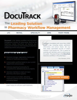 The Leading Solution
in Pharmacy Workflow                                                           Management
    LTC             RETAIL                   SPECIALTY                           DME             MANY MORE



Docutrack is the leading workflow and document
management solution for pharmacies. Built for the
                                                                        “We were inundated with more than 2,000
healthcare market, DocuTrack will become your
                                                                        pages a day, including orders, admission
single point of reference when handling all pharmacy
                                                                        information, and census sheets. We now
related documents and processes.
                                                                        have easily searchable records of what’s
                                                                        coming in and going out. This is great for
                                                                        working with facilities, and it is phenomenal
SOLUTION AT A GLANCE                                                    for audits. The great thing is that DocuTrack
                                                                        improves workflow in the pharmacy.”
> Electronic storage, organization, routing and
  retrieval of healthcare documents.                                                           - Dov Rombro, R.Ph.

> Customizable workflow based on your current
  departments and processes.

> Extensive reporting functionality for
  comprehensive, detailed productivity reports.

> Seamless interfaces to nearly all major
  pharmacy information systems.

> Instant access to all orders, delivering
                                                                                      Customizable Workflow
  improved customer service and increased
  processing speed.

> Comprehensive electronic audit trail and
  order history for efficient audit fulfillment.




                                    Phone: (866) 257-4279 Email: sales@integragroup.com
1                                    © Copyright 2010 Integra NV Inc. All Rights Reserved
 