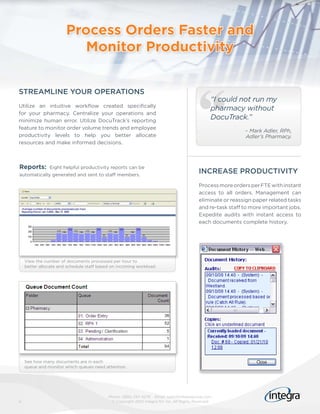 Process Orders Faster and
                          Monitor Productivity


STREAMLINE YOUR OPERATIONS
                                                                                               “I could not run my
Utilize an intuitive workflow created specifically
                                                                                               pharmacy without
for your pharmacy. Centralize your operations and
minimize human error. Utilize DocuTrack’s reporting
                                                                                               DocuTrack.”
feature to monitor order volume trends and employee
                                                                                                           – Mark Adler, RPh,
productivity levels to help you better allocate                                                            Adler’s Pharmacy.
resources and make informed decisions.



Reports:       Eight helpful productivity reports can be
automatically generated and sent to staff members.
                                                                                         INCREASE PRODUCTIVITY
                                                                                         Process more orders per FTE with instant
                                                                                         access to all orders. Management can
                                                                                         eliminate or reassign paper related tasks
                                                                                         and re-task staff to more important jobs.
                                                                                         Expedite audits with instant access to
                                                                                         each documents complete history.




    View the number of documents processed per hour to
    better allocate and schedule staff based on incoming workload.




    See how many documents are in each
    queue and monitor which queues need attention.




                                           Phone: (866) 257-4279 Email: sales@integragroup.com
4                                           © Copyright 2010 Integra NV Inc. All Rights Reserved
 