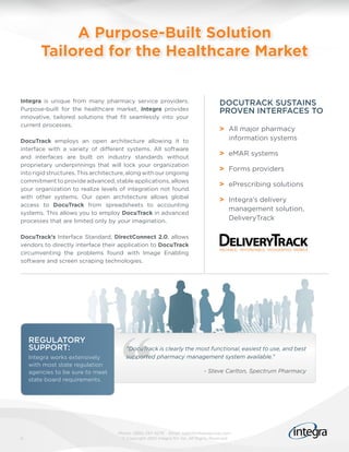 A Purpose-Built Solution
        Tailored for the Healthcare Market


Integra is unique from many pharmacy service providers.                             DOCUTRACK SUSTAINS
Purpose-built for the healthcare market, Integra provides                           PROVEN INTERFACES TO
innovative, tailored solutions that fit seamlessly into your
current processes.
                                                                                    > All major pharmacy
DocuTrack employs an open architecture allowing it to                                 information systems
interface with a variety of different systems. All software
and interfaces are built on industry standards without
                                                                                    > eMAR systems
proprietary underpinnings that will lock your organization
                                                                                    > Forms providers
into rigid structures. This architecture, along with our ongoing
commitment to provide advanced, stable applications, allows
                                                                                    > ePrescribing solutions
your organization to realize levels of integration not found
with other systems. Our open architecture allows global
                                                                                    > Integra’s delivery
access to DocuTrack from spreadsheets to accounting
                                                                                      management solution,
systems. This allows you to employ DocuTrack in advanced
processes that are limited only by your imagination.                                  DeliveryTrack

DocuTrack’s Interface Standard, DirectConnect 2.0, allows
vendors to directly interface their application to DocuTrack
circumventing the problems found with Image Enabling
software and screen scraping technologies.




    REGULATORY
    SUPPORT:                            “DocuTrack is clearly the most functional, easiest to use, and best
    Integra works extensively           supported pharmacy management system available.”
    with most state regulation
    agencies to be sure to meet                                              - Steve Carlton, Spectrum Pharmacy
    state board requirements.




                                     Phone: (866) 257-4279 Email: sales@integragroup.com
5                                     © Copyright 2010 Integra NV Inc. All Rights Reserved
 