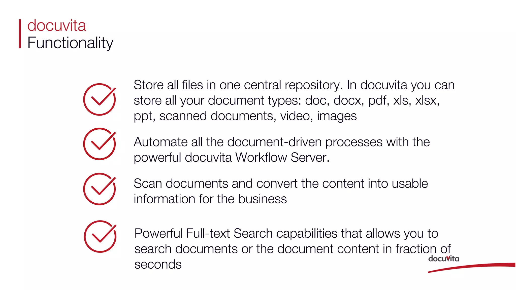 docuvita
Functionality
Store all files in one central repository. In docuvita you can
store all your document types: doc, docx, pdf, xls, xlsx,
ppt, scanned documents, video, images
Automate all the document-driven processes with the
powerful docuvita Workflow Server.
Scan documents and convert the content into usable
information for the business
Powerful Full-text Search capabilities that allows you to
search documents or the document content in fraction of
seconds
 