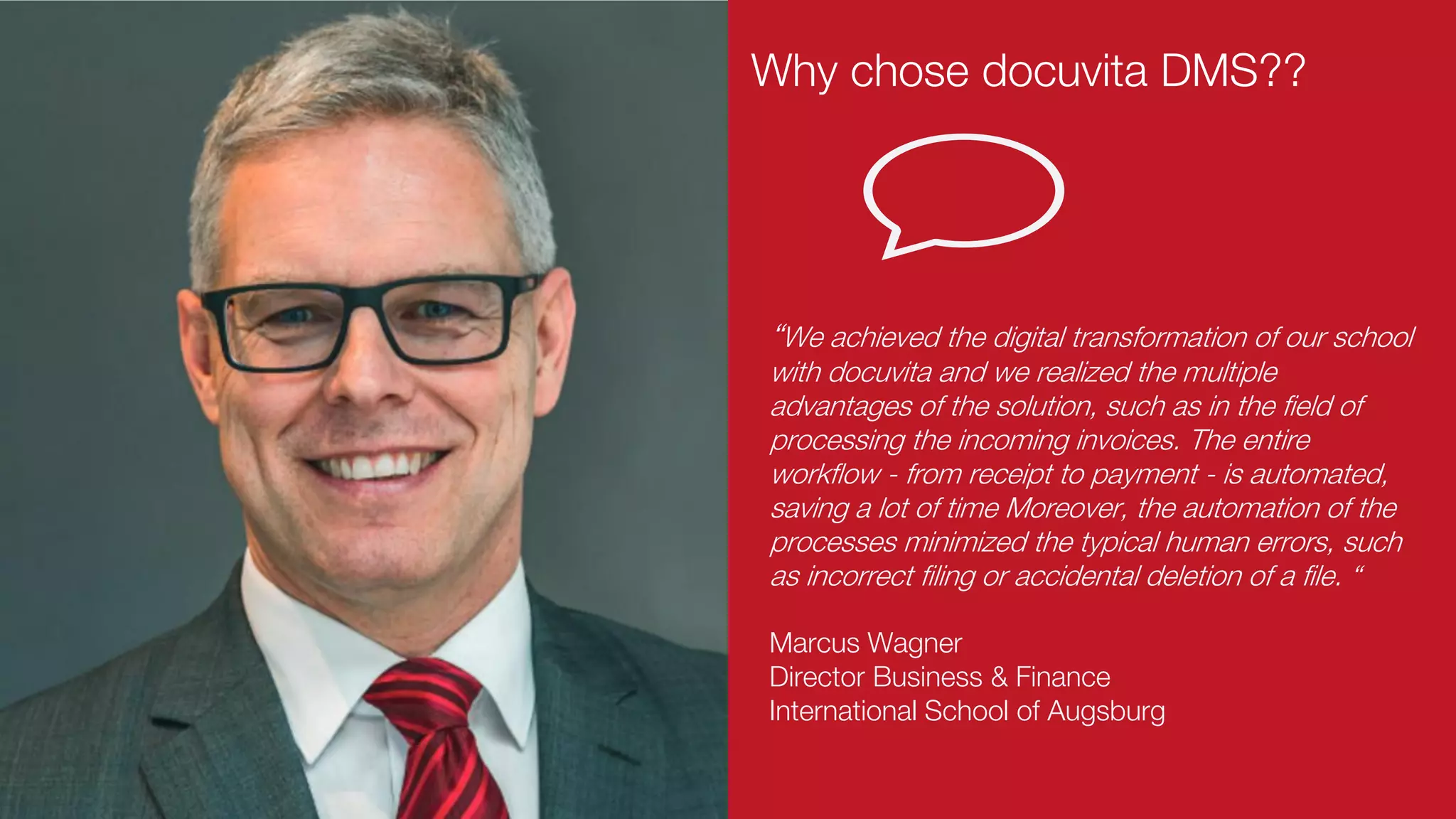 Marcus Wagner
Director Business & Finance
International School of Augsburg
“We achieved the digital transformation of our school
with docuvita and we realized the multiple
advantages of the solution, such as in the field of
processing the incoming invoices. The entire
workflow - from receipt to payment - is automated,
saving a lot of time Moreover, the automation of the
processes minimized the typical human errors, such
as incorrect filing or accidental deletion of a file. “
Why chose docuvita DMS??
 