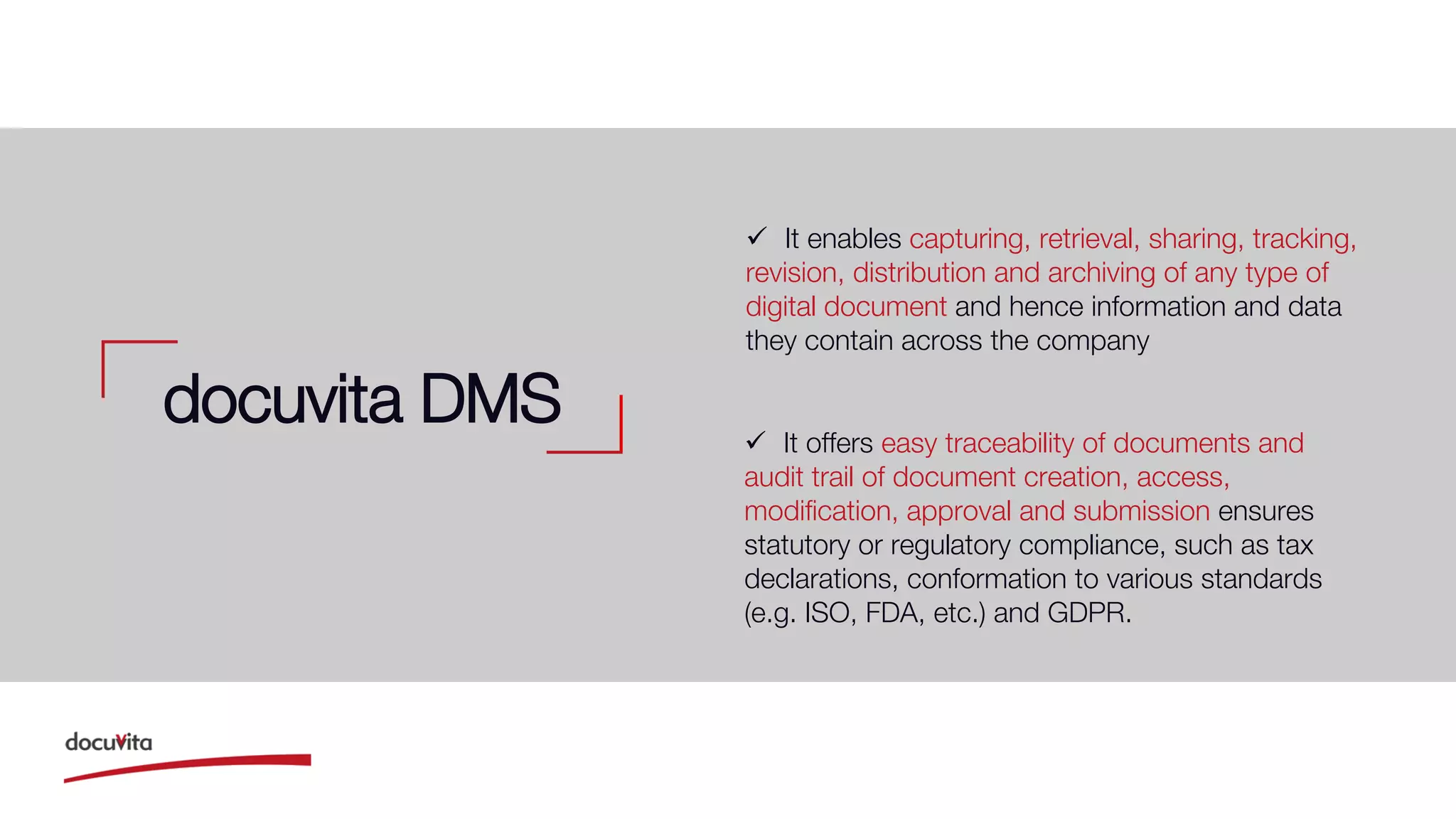  It enables capturing, retrieval, sharing, tracking,
revision, distribution and archiving of any type of
digital document and hence information and data
they contain across the company
docuvita DMS  It offers easy traceability of documents and
audit trail of document creation, access,
modification, approval and submission ensures
statutory or regulatory compliance, such as tax
declarations, conformation to various standards
(e.g. ISO, FDA, etc.) and GDPR.
 
