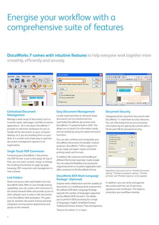 Document Security
Safeguard all the important documents with
DocuWorks 7’s multi-level security measures.
You can effectively limit access to sensitive
information by encrypting documents with a
56-bit and 128-bit password security.
Operation restrictions such as “Prohibit document
editing”, “Prohibit annotation editing”, “Prohibit
printing” and “Prohibit copying” can be applied.
In addition, you can verify and approve
documents with the use of electronic
signatures and certificates. This helps to
streamline your workflow instantly.
Energise your workflow with a
comprehensive suite of features
Centralised Document
Management
Manage a wide range of documents such as
scanned copies, web pages, and files of various
applications - all in one place. DocuWorks 7
provides an electronic workspace for you to
handle all the documents on your computer
desktop, as if you are handling them on your
desk. It is a smart and simple way to optimise
document management systems in an
organisation.
Single Touch PDF Conversion
Converting your DocuWorks 7 documents
into PDF format is just a click away. On top of
that, you can stack, unstack, merge or enlarge
the resulting thumbnails for page-by-page
browsing. PDF conversion and management is
now a breeze.
Link Folders
Share and access other work folders from the
DocuWorks Desk. With its user-friendly sharing
capabilities, you can create a link connection to
the shared network folder and provide access to
other network users to view or edit documents
in the DocuWorks Desk workspace. This gives
way for seamless document sharing and work
integration among various departments and
groups on the network.
DocuWorks 7 comes with intuitive features to help everyone work together more
smoothly, efficiently and securely.
4
Easy Document Management
Locate important data on demand. Paper
documents can be transformed into
searchable DocuWorks documents with
DocuWorks 7’s powerful built-in OCR. This
allows you to search for information easily
and accurately by using the advanced search
functions.
You can also combine and manipulate your
DocuWorks documents for booklet creation
purposes. DocuWorks 7 offers support for
N-ups, large-size paper output and other
printing needs and formats.
In addition, file conversion and handling of
different file formats have been made simpler.
You can enjoy the flexibility of accessing the
original document in its parent application even
after conversion to the DocuWorks format.
DocuWorks OCR Multi-Language
Package* (Optional)
Improve work collaboration and the usability of
documents in a multilingual work environment.
DocuWorks OCR Multi-Language Package
expands the number of languages supported
by DocuWorks OCR functions. This allows
you to perform OCR processing for a range
of languages: English, Simplified Chinese,
Traditional Chinese, Korean, Thai and Japanese.
*Requires DocuWorks 7.3 or higher.
Enter Search Field to start searching
Found text strings are marked and
tag annotations are attached to
the relevant pages
Find and Mark Button
�
 