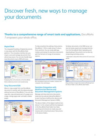 To help smoothen the editing of documents,
DocuWorks 7 offers a wide array of colours,
fonts and lines. You can easily add tags,
markers and stamps for electronic documents
with the full and rich range of annotation
options.
Seamless Integration with
Multifunction Devices and
Document Management Systems
Manage and share electronic documents
easily and securely by linking DocuWorks 7
to your Fuji Xerox multifunction devices and
Document Management Systems (DMS).
The device folders of the digital multifunction
devices* on the network will then be displayed
in the DocuWorks Desk folder tree. Data
searching and retrieval are made easy and
intuitive with a thumbnail view of documents
in the device folders.
Discover fresh, new ways to manage
your documents
Digital Desk
The integrated handling of digital documents
is now easier with the DocuWorks Desk
platform. This innovative interface lets you
import, scan and manage documents from
almost any source. You can also handle large-
sized documents (up to 2A0) with ease.
Displaying files as thumbnails on the DocuWorks
Desk enable documents to be located easily
Easy Document Edit
Move or copy a page from one DocuWorks
document to another with the advanced page-
editing functions of DocuWorks 7. You can also
copy text, copy and paste part of a page as an
image, change page order, and add or delete
pages.
Thanks to a comprehensive range of smart tools and applications, DocuWorks
7 empowers your whole office.
5
Similarly, documents in the DMS server can
also be easily viewed and managed directly
from the DocuWorks Desk. Uploading and
downloading of documents can be done by
simple drag-and-drop actions.
* Applicable to ApeosPort/DocuCentre-III series and
above.
DocuWorks Viewer Light for mobile
devices
DocuWorks Viewer Light for iPhone/iPad and
DocuWorks Viewer Light for Android are newly
available to view DocuWorks format files
on mobile devices. Mobile workers can view
necessary documents anytime and anywhere
on their mobile devices.
STAMP
TEXT
NOTEPAD
MARKER
Drag and drop to export documents effortlessly from
the device folder to DocuWorks Desk folders
Documents in the
device folder
EXPORT
Unstack: Split up one file into individual
pages to allow rearrangement, addition,
and deletion of pages.
Stack: Compile several pages/files into
one file.
UNSTACK
STACK
Rich annotation tools such markers, stamps, text
notepads, lines and shapes.
 