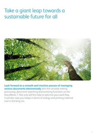 Take a giant leap towards a
sustainable future for all
Look forward to a smooth and intuitive process of managing
various documents electronically with the versatile editing,
processing, document-searching and archiving functions on the
DocuWorks 7. Not only will this help to optimise your work flow,
it will also save you heaps in terms of energy and printing material
cost in the long run.
7
 