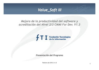 Value_Soft III
             Value Soft

 Mejora de la productividad del software y
acreditación del Nivel 2/3 CMMI For Dev. V1.3
                                    Dev.




            Presentación del Programa


                 Febrero1 2012 v1.0
                        de
                                                1
 