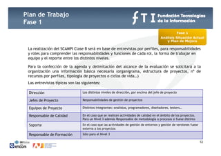 Plan de Trabajo
Fase 1
                                                                                                  Fase 1
                                                                                        Análisis Situación Actual
                                                                                           y Plan de Mejora
                                                                                                         j

 La realización del SCAMPI Clase B será en base de entrevistas por perfiles, para responsabilidades
 y roles para comprender las responsabilidades y funciones de cada rol, la forma de trabajar en
 equipo y el reporte entre los distintos niveles.
  q p          p

 Para la confección de la agenda y delimitación del alcance de la evaluación se solicitará a la
 organización una información básica necesaria (organigrama, estructura de proyectos, nº de
 recursos por perfiles, tipología de proyectos o ciclos de vida…)
          p p         , p g          p y                        )
 Las entrevistas típicas son las siguientes:

 Dirección                       Los distintos niveles de dirección, por encima del jefe de proyecto

 Jefes de Proyecto               Responsabilidades de gestión de proyectos

 Equipos de Proyecto             Distintos integrantes: analistas, programadores, diseñadores, testers…

 Responsable de Calidad          En el caso que se realicen actividades de calidad en el ámbito de los proyectos.
                                 Para un Nivel 3 además Responsable de metodología o procesos si fuese distinto
 Soporte                         En el caso que las actividades de gestión de entornos y gestión de versiones fuese
                                 externa a los proyectos
 Responsable de Formación        Sólo para el Nivel 3
                                                12                                                                    12
 