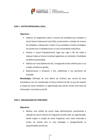 EIXO 1 - SECTOR EMPRESARIAL LOCAL


      Objectivos:
            Elaborar um diagnóstico sobre o número de entidades que compõem o
             actual Sector Empresarial Local (SEL), promovendo a redução do número
             de entidades e adequando o Sector à sua verdadeira missão estratégica,
             de acordo com a realidade local e as suas necessidades específicas;
            Analisar o actual Enquadramento Legal que rege o SEL de modo a
             adequar todas as futuras iniciativas legislativas ao conteúdo e finalidades
             da Reforma pretendida;
            Elaborar um novo diploma do SEL, consagrando novos critérios para a sua
             criação, existência e gestão;
            Redimensionar e fortalecer o SEL, redefinindo o seu perímetro de
             actuação.
      Metodologia: Definição de uma Matriz de Critérios que servirá de base
      orientadora a ter em consideração na futura reforma do SEL no que diz respeito
      à criação de novas entidades e à aglomeração das actuais, tendo como base de
      informação o Livro Branco do SEL




EIXO 2 - ORGANIZAÇÃO DO TERRITÓRIO


      Objectivos:
            Realizar uma análise do actual mapa administrativo, promovendo a
             redução do actual número de Freguesias (4.259), pela sua aglomeração,
             dando origem à criação de novas Freguesias, com maior dimensão e
             escala, de acordo com as suas tipologias e salvaguardando as
             especificidades territoriais.



                                             10
 