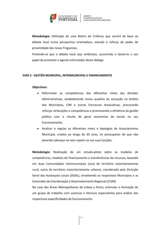 Metodologia: Definição de uma Matriz de Critérios que servirá de base ao
      debate local numa perspectiva orientadora, visando o reforço do poder de
      proximidade das novas Freguesias.
      Pretende-se que o debate local seja ambicioso, assumindo o Governo o seu
      papel de promotor e agente estimulador deste diálogo.



EIXO 3 - GESTÃO MUNICIPAL, INTERMUNICIPAL E FINANCIAMENTO


      Objectivos:
            Reformatar as competências dos diferentes níveis das Divisões
             Administrativas, estabelecendo novos quadros de actuação no âmbito
             dos Municípios, CIM e outras Estruturas Associativas, procurando
             reforçar atribuições e competências e promovendo a eficiência da gestão
             pública com o intuito de gerar economias de escala no seu
             funcionamento;
            Analisar e regular os diferentes níveis e tipologias de Associativismo
             Municipal, criados ao longo de 20 anos, no pressuposto de que não
             deverão sobrepor-se nem repetir-se nas suas funções.


      Metodologia: Realização de um estudo-piloto sobre os modelos de
      competências, modelos de financiamento e transferências de recursos, baseado
      em duas Comunidades Intermunicipais (uma de território maioritariamente
      rural, outra de território maioritariamente urbano), coordenado pela Direcção
      Geral das Autarquias Locais (DGAL), envolvendo os respectivos Municípios e as
      Comissões de Coordenação e Desenvolvimento Regional (CCDR).
      No caso das Áreas Metropolitanas de Lisboa e Porto, estimular a formação de
      um grupo de trabalho com autarcas e técnicos especialistas para análise das
      respectivas especificidades de funcionamento.




                                          11
 