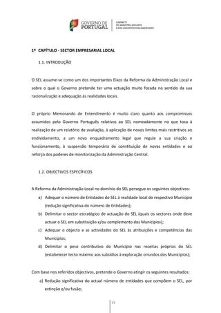 1º CAPÍTULO - SECTOR EMPRESARIAL LOCAL

   1.1. INTRODUÇÃO


O SEL assume-se como um dos importantes Eixos da Reforma da Administração Local e
sobre o qual o Governo pretende ter uma actuação muito focada no sentido da sua
racionalização e adequação às realidades locais.


O próprio Memorando de Entendimento é muito claro quanto aos compromissos
assumidos pelo Governo Português relativos ao SEL nomeadamente no que toca à
realização de um relatório de avaliação, à aplicação de novos limites mais restritivos ao
endividamento, a um novo enquadramento legal que regule a sua criação e
funcionamento, à suspensão temporária de constituição de novas entidades e ao
reforço dos poderes de monitorização da Administração Central.


   1.2. OBJECTIVOS ESPECÍFICOS


A Reforma da Administração Local no domínio do SEL persegue os seguintes objectivos:
   a) Adequar o número de Entidades do SEL à realidade local do respectivo Município
       (redução significativa do número de Entidades);
   b) Delimitar o sector estratégico de actuação do SEL (quais os sectores onde deve
       actuar o SEL em substituição e/ou complemento dos Municípios);
   c) Adequar o objecto e as actividades do SEL às atribuições e competências das
       Municípios;
   d) Delimitar o peso contributivo do Município nas receitas próprias do SEL
       (estabelecer tecto máximo aos subsídios à exploração oriundos dos Municípios);


Com base nos referidos objectivos, pretende o Governo atingir os seguintes resultados:
    a) Redução significativa do actual número de entidades que compõem o SEL, por
       extinção e/ou fusão;


                                            15
 