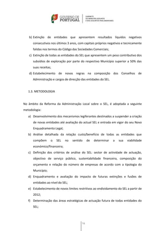 b) Extinção de entidades que apresentem resultados líquidos negativos
      consecutivos nos últimos 3 anos, com capitais próprios negativos e tecnicamente
      falidas nos termos do Código das Sociedades Comerciais;
   c) Extinção de todas as entidades do SEL que apresentem um peso contributivo dos
      subsídios de exploração por parte do respectivo Município superior a 50% das
      suas receitas;
   d) Estabelecimento de novas regras na composição dos Conselhos de
      Administração e cargos de direcção das entidades do SEL.


   1.3. METODOLOGIA


No âmbito da Reforma da Administração Local sobre o SEL, é adoptada a seguinte
metodologia:
   a) Desenvolvimento dos mecanismos legiferantes destinados a suspender a criação
      de novas entidades até avaliação do actual SEL e entrada em vigor do seu Novo
      Enquadramento Legal;
   b) Análise detalhada da relação custo/benefício de todas as entidades que
      compõem      o   SEL    no   sentido     de   determinar   a   sua   viabilidade
      económico/financeira;
   c) Definição dos critérios de análise do SEL: sector de actividade de actuação,
      objectivo de serviço público, sustentabilidade financeira, composição do
      orçamento e relação do número de empresas de acordo com a tipologia do
      Município;
   d) Enquadramento e avaliação do impacto de futuras extinções e fusões de
      entidades ao nível do SEL;
   e) Estabelecimento de novos limites restritivos ao endividamento do SEL a partir de
      2012;
   f) Determinação das áreas estratégicas de actuação futura de todas entidades do
      SEL;




                                          16
 