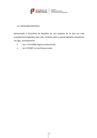 1.6. LEGISLAÇÃO ESPECÍFICA


Apresentação à Assembleia da República de uma proposta de lei para um novo
enquadramento legislativo para o SEL, incidindo sobre o suporte legislativo actualmente
em vigor, nomeadamente:
   •      Lei n.º 53-F/2006, Regime Jurídico do SEL;
   •      Lei n.º2/2007, Lei das Finanças Locais.




                                            18
 