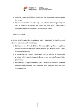g) Incentivar a fusão de Municípios, tendo como base a identidade e a continuidade
       territoriais;
   h) Desenvolver contactos com a Fundação para a Ciência e Tecnologia (FCT), com
       vista a promoção de estudos no âmbito do Poder Local, potenciando a
       investigação sobre o actual mosaico territorial municipalista.


   2.3 METODOLOGIA


No âmbito da Reforma da Administração Local sobre a Organização Territorial, pretende
o Governo adopta a seguinte metodologia:
   a) Definição de uma Matriz de Critérios Orientadores (demográficos e geográficos)
       consensuais entre os diferentes actores políticos que deverão presidir à nova
       organização autárquica.
   b) A ponderação de critérios relacionados com os serviços de proximidade
       prestados pelas Freguesias às populações, como por exemplo ATL e actividades
       para idosos;
   c) Na elaboração da Legislação do novo Mapa Autárquico, as freguesias que forem
       agregadas verão respeitada a sua identidade, a sua toponímia, bem como a sua
       história e cultura.




                                            21
 