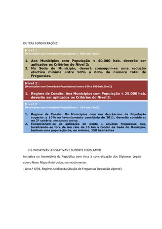 OUTRAS CONSIDERAÇÕES:




   2.6 INICIATIVAS LEGISLATIVAS E SUPORTE LEGISLATIVO
Iniciativa na Assembleia da República com vista à concretização dos Diplomas Legais
com o Novo Mapa Autárquico, nomeadamente:
- Lei n.º 8/93, Regime Jurídico da Criação de Freguesias (redacção vigente).
 