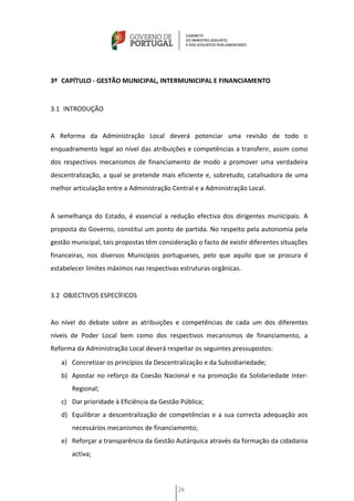 3º CAPÍTULO - GESTÃO MUNICIPAL, INTERMUNICIPAL E FINANCIAMENTO


3.1 INTRODUÇÃO


A Reforma da Administração Local deverá potenciar uma revisão de todo o
enquadramento legal ao nível das atribuições e competências a transferir, assim como
dos respectivos mecanismos de financiamento de modo a promover uma verdadeira
descentralização, a qual se pretende mais eficiente e, sobretudo, catalisadora de uma
melhor articulação entre a Administração Central e a Administração Local.


Á semelhança do Estado, é essencial a redução efectiva dos dirigentes municipais. A
proposta do Governo, constitui um ponto de partida. No respeito pela autonomia pela
gestão municipal, tais propostas têm consideração o facto de existir diferentes situações
financeiras, nos diversos Municípios portugueses, pelo que aquilo que se procura é
estabelecer limites máximos nas respectivas estruturas orgânicas.


3.2 OBJECTIVOS ESPECÍFICOS


Ao nível do debate sobre as atribuições e competências de cada um dos diferentes
níveis de Poder Local bem como dos respectivos mecanismos de financiamento, a
Reforma da Administração Local deverá respeitar os seguintes pressupostos:
   a) Concretizar os princípios da Descentralização e da Subsidiariedade;
   b) Apostar no reforço da Coesão Nacional e na promoção da Solidariedade Inter-
       Regional;
   c) Dar prioridade à Eficiência da Gestão Pública;
   d) Equilibrar a descentralização de competências e a sua correcta adequação aos
       necessários mecanismos de financiamento;
   e) Reforçar a transparência da Gestão Autárquica através da formação da cidadania
       activa;



                                            26
 