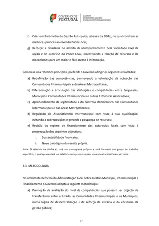 f) Criar um Barómetro de Gestão Autárquica, através da DGAL, no qual constem as
        melhores práticas ao nível do Poder Local;
    g) Reforçar a cidadania no âmbito do acompanhamento pela Sociedade Civil da
        acção e do exercício do Poder Local, incentivando a criação de recursos e de
        mecanismos para um maior e fácil acesso à informação.


Com base nos referidos princípios, pretende o Governo atingir os seguintes resultados:
    a) Redefinição das competências, promovendo a valorização da actuação das
        Comunidades Intermunicipais e das Áreas Metropolitanas;
    b) Diferenciação e articulação das atribuições e competências entre Freguesias,
        Municípios, Comunidades Intermunicipais e outras Estruturas Associativas;
    c) Aprofundamento da legitimidade e do controlo democrático das Comunidades
        Intermunicipais e das Áreas Metropolitanas;
    d) Regulação do Associativismo Intermunicipal com vista à sua qualificação,
        evitando a sobreposições e gerando a poupança de recursos;
    e) Revisão do regime de financiamento das autarquias locais com vista à
        prossecução dos seguintes objectivos:
           i.    Sustentabilidade financeira;
           ii.   Novo paradigma da receita própria.
Nota: O referido na alinha e) terá um cronograma próprio e será formado um grupo de trabalho
especifico, o qual apresentará um relatório com propostas para uma nova Lei das Finanças Locais.



3.3 METODOLOGIA


No âmbito da Reforma da Administração Local sobre Gestão Municipal, Intermunicipal e
Financiamento o Governo adopta a seguinte metodologia:
    a) Promoção da avaliação do nível de competências que possam ser objecto de
        transferência entre o Estado, as Comunidades Intermunicipais e os Municípios,
        numa lógica de descentralização e de reforço da eficácia e da eficiência da
        gestão pública;



                                                   27
 