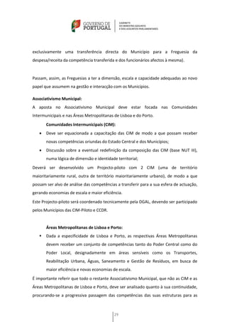 exclusivamente uma transferência directa do Município para a Freguesia da
despesa/receita da competência transferida e dos funcionários afectos à mesma).


Passam, assim, as Freguesias a ter a dimensão, escala e capacidade adequadas ao novo
papel que assumem na gestão e interacção com os Municípios.

Associativismo Municipal:
A aposta no Associativismo Municipal deve estar focada nas Comunidades
Intermunicipais e nas Áreas Metropolitanas de Lisboa e do Porto.
       Comunidades Intermunicipais (CIM):
      Deve ser equacionada a capacitação das CIM de modo a que possam receber
       novas competências oriundas do Estado Central e dos Municípios;
      Discussão sobre a eventual redefinição da composição das CIM (base NUT III),
       numa lógica de dimensão e identidade territorial;
Deverá ser desenvolvido um Projecto-piloto com 2 CIM (uma de território
maioritariamente rural, outra de território maioritariamente urbano), de modo a que
possam ser alvo de análise das competências a transferir para a sua esfera de actuação,
gerando economias de escala e maior eficiência.
Este Projecto-piloto será coordenado tecnicamente pela DGAL, devendo ser participado
pelos Municípios das CIM-Piloto e CCDR.


       Áreas Metropolitanas de Lisboa e Porto:
      Dada a especificidade de Lisboa e Porto, as respectivas Áreas Metropolitanas
       devem receber um conjunto de competências tanto do Poder Central como do
       Poder Local, designadamente em áreas sensíveis como os Transportes,
       Reabilitação Urbana, Águas, Saneamento e Gestão de Resíduos, em busca de
       maior eficiência e novas economias de escala.
É importante referir que todo o restante Associativismo Municipal, que não as CIM e as
Áreas Metropolitanas de Lisboa e Porto, deve ser analisado quanto à sua continuidade,
procurando-se a progressiva passagem das competências das suas estruturas para as



                                           29
 