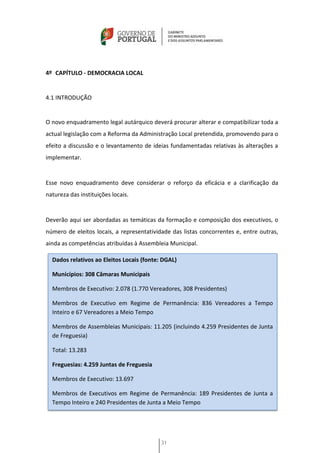 4º CAPÍTULO - DEMOCRACIA LOCAL


4.1 INTRODUÇÃO


O novo enquadramento legal autárquico deverá procurar alterar e compatibilizar toda a
actual legislação com a Reforma da Administração Local pretendida, promovendo para o
efeito a discussão e o levantamento de ideias fundamentadas relativas às alterações a
implementar.


Esse novo enquadramento deve considerar o reforço da eficácia e a clarificação da
natureza das instituições locais.


Deverão aqui ser abordadas as temáticas da formação e composição dos executivos, o
número de eleitos locais, a representatividade das listas concorrentes e, entre outras,
ainda as competências atribuídas à Assembleia Municipal.

  Dados relativos ao Eleitos Locais (fonte: DGAL)

  Municípios: 308 Câmaras Municipais

  Membros de Executivo: 2.078 (1.770 Vereadores, 308 Presidentes)

  Membros de Executivo em Regime de Permanência: 836 Vereadores a Tempo
  Inteiro e 67 Vereadores a Meio Tempo

  Membros de Assembleias Municipais: 11.205 (incluindo 4.259 Presidentes de Junta
  de Freguesia)

  Total: 13.283

  Freguesias: 4.259 Juntas de Freguesia

  Membros de Executivo: 13.697

  Membros de Executivos em Regime de Permanência: 189 Presidentes de Junta a
  Tempo Inteiro e 240 Presidentes de Junta a Meio Tempo




                                           31
 