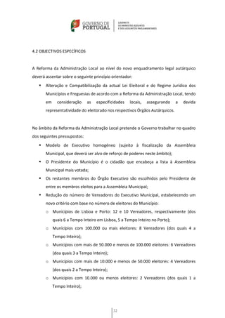 4.2 OBJECTIVOS ESPECÍFICOS


A Reforma da Administração Local ao nível do novo enquadramento legal autárquico
deverá assentar sobre o seguinte princípio orientador:
      Alteração e Compatibilização da actual Lei Eleitoral e do Regime Jurídico dos
       Municípios e Freguesias de acordo com a Reforma da Administração Local, tendo
       em     consideração    as   especificidades   locais,   assegurando    a   devida
       representatividade do eleitorado nos respectivos Órgãos Autárquicos.


No âmbito da Reforma da Administração Local pretende o Governo trabalhar no quadro
dos seguintes pressupostos:
      Modelo de Executivo homogéneo (sujeito à fiscalização da Assembleia
       Municipal, que deverá ser alvo de reforço de poderes neste âmbito);
      O Presidente do Município é o cidadão que encabeça a lista à Assembleia
       Municipal mais votada;
      Os restantes membros do Órgão Executivo são escolhidos pelo Presidente de
       entre os membros eleitos para a Assembleia Municipal;
      Redução do número de Vereadores do Executivo Municipal, estabelecendo um
       novo critério com base no número de eleitores do Município:
       o Municípios de Lisboa e Porto: 12 e 10 Vereadores, respectivamente (dos
            quais 6 a Tempo Inteiro em Lisboa, 5 a Tempo Inteiro no Porto);
       o Municípios com 100.000 ou mais eleitores: 8 Vereadores (dos quais 4 a
            Tempo Inteiro);
       o Municípios com mais de 50.000 e menos de 100.000 eleitores: 6 Vereadores
            (doa quais 3 a Tempo Inteiro);
       o Municípios com mais de 10.000 e menos de 50.000 eleitores: 4 Vereadores
            (dos quais 2 a Tempo Inteiro);
       o Municípios com 10.000 ou menos eleitores: 2 Vereadores (dos quais 1 a
            Tempo Inteiro);




                                             32
 