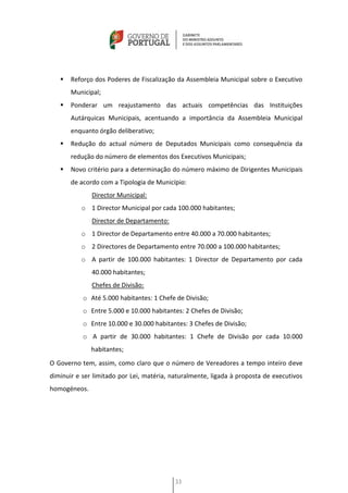    Reforço dos Poderes de Fiscalização da Assembleia Municipal sobre o Executivo
       Municipal;
      Ponderar um reajustamento das actuais competências das Instituições
       Autárquicas Municipais, acentuando a importância da Assembleia Municipal
       enquanto órgão deliberativo;
      Redução do actual número de Deputados Municipais como consequência da
       redução do número de elementos dos Executivos Municipais;
      Novo critério para a determinação do número máximo de Dirigentes Municipais
       de acordo com a Tipologia de Município:
              Director Municipal:
          o 1 Director Municipal por cada 100.000 habitantes;
              Director de Departamento:
          o 1 Director de Departamento entre 40.000 a 70.000 habitantes;
          o 2 Directores de Departamento entre 70.000 a 100.000 habitantes;
          o A partir de 100.000 habitantes: 1 Director de Departamento por cada
              40.000 habitantes;
              Chefes de Divisão:
           o Até 5.000 habitantes: 1 Chefe de Divisão;
           o Entre 5.000 e 10.000 habitantes: 2 Chefes de Divisão;
           o Entre 10.000 e 30.000 habitantes: 3 Chefes de Divisão;
           o A partir de 30.000 habitantes: 1 Chefe de Divisão por cada 10.000
              habitantes;
O Governo tem, assim, como claro que o número de Vereadores a tempo inteiro deve
diminuir e ser limitado por Lei, matéria, naturalmente, ligada à proposta de executivos
homogéneos.




                                           33
 