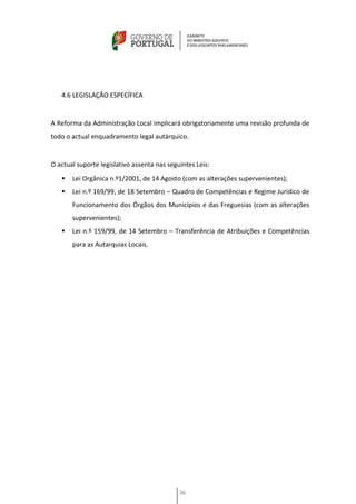 4.6 LEGISLAÇÃO ESPECÍFICA


A Reforma da Administração Local implicará obrigatoriamente uma revisão profunda de
todo o actual enquadramento legal autárquico.


O actual suporte legislativo assenta nas seguintes Leis:
      Lei Orgânica n.º1/2001, de 14 Agosto (com as alterações supervenientes);
      Lei n.º 169/99, de 18 Setembro – Quadro de Competências e Regime Jurídico de
       Funcionamento dos Órgãos dos Municípios e das Freguesias (com as alterações
       supervenientes);
      Lei n.º 159/99, de 14 Setembro – Transferência de Atribuições e Competências
       para as Autarquias Locais.




                                             36
 