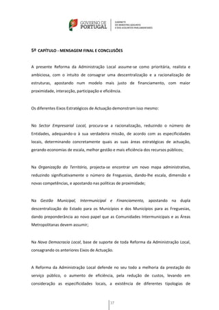 5º CAPÍTULO - MENSAGEM FINAL E CONCLUSÕES


A presente Reforma da Administração Local assume-se como prioritária, realista e
ambiciosa, com o intuito de consagrar uma descentralização e a racionalização de
estruturas, apostando num modelo mais justo de financiamento, com maior
proximidade, interacção, participação e eficiência.


Os diferentes Eixos Estratégicos de Actuação demonstram isso mesmo:


No Sector Empresarial Local, procura-se a racionalização, reduzindo o número de
Entidades, adequando-o à sua verdadeira missão, de acordo com as especificidades
locais, determinando concretamente quais as suas áreas estratégicas de actuação,
gerando economias de escala, melhor gestão e mais eficiência dos recursos públicos;


Na Organização do Território, projecta-se encontrar um novo mapa administrativo,
reduzindo significativamente o número de Freguesias, dando-lhe escala, dimensão e
novas competências, e apostando nas políticas de proximidade;


Na Gestão Municipal, Intermunicipal e Financiamento, apostando na dupla
descentralização do Estado para os Municípios e dos Municípios para as Freguesias,
dando preponderância ao novo papel que as Comunidades Intermunicipais e as Áreas
Metropolitanas devem assumir;


Na Nova Democracia Local, base de suporte de toda Reforma da Administração Local,
consagrando os anteriores Eixos de Actuação.


A Reforma da Administração Local defende no seu todo a melhoria da prestação do
serviço público, o aumento de eficiência, pela redução de custos, levando em
consideração as especificidades locais, a existência de diferentes tipologias de



                                            37
 