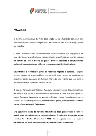 PREÂMBULO


A Reforma Administrativa do Poder Local impõe-se, na actualidade, como um pilar
fundamental para a melhoria da gestão do território e da prestação de serviço público
aos cidadãos.


O Poder Local Democrático potenciou melhorias na qualidade de vida da população em
todo o território nacional e alargou o seu âmbito de competências. No entanto, vivemos
um tempo em que o modelo de gestão deve ser analisado e estruturalmente
melhorado, permitindo-se de tal forma o reforço saudável do Municipalismo.


Os problemas e os bloqueios jamais se resolverão negando a realidade. É urgente
assumir e preservar o que está bem mas, de igual modo, mudar estruturalmente o
modelo de gestão autárquica em Portugal através de uma reforma que para além de
resolver o presente, pretende garantir o futuro.


O Governo Português reconhece nas Autarquias Locais um veículo de descentralização
de políticas que visam o desenvolvimento económico e social das populações, da
mesma forma que evidencia a sua vontade política de realizar, conjuntamente com os
autarcas e a sociedade portuguesa, uma reforma de gestão, uma reforma de território
e uma reforma política do Poder Local.


Este Documento Verde da Reforma Administração Local pretende ser o ponto de
partida para um debate que se pretende alargado à sociedade portuguesa, com o
objectivo de no final do 1º semestre de 2012 estarem lançadas as bases e o suporte
legislativo de um municipalismo mais forte, mais sustentado e mais eficaz.



                                            5
 