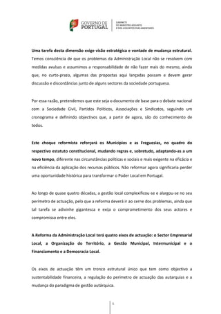 Uma tarefa desta dimensão exige visão estratégica e vontade de mudança estrutural.
Temos consciência de que os problemas da Administração Local não se resolvem com
medidas avulsas e assumimos a responsabilidade de não fazer mais do mesmo, ainda
que, no curto-prazo, algumas das propostas aqui lançadas possam e devem gerar
discussão e discordâncias junto de alguns sectores da sociedade portuguesa.


Por essa razão, pretendemos que este seja o documento de base para o debate nacional
com a Sociedade Civil, Partidos Políticos, Associações e Sindicatos, seguindo um
cronograma e definindo objectivos que, a partir de agora, são do conhecimento de
todos.


Este choque reformista reforçará os Municípios e as Freguesias, no quadro do
respectivo estatuto constitucional, mudando regras e, sobretudo, adaptando-as a um
novo tempo, diferente nas circunstâncias políticas e sociais e mais exigente na eficácia e
na eficiência da aplicação dos recursos públicos. Não reformar agora significaria perder
uma oportunidade histórica para transformar o Poder Local em Portugal.


Ao longo de quase quatro décadas, a gestão local complexificou-se e alargou-se no seu
perímetro de actuação, pelo que a reforma deverá ir ao cerne dos problemas, ainda que
tal tarefa se adivinhe gigantesca e exija o comprometimento dos seus actores e
compromisso entre eles.


A Reforma da Administração Local terá quatro eixos de actuação: o Sector Empresarial
Local, a Organização do Território, a Gestão Municipal, Intermunicipal e o
Financiamento e a Democracia Local.


Os eixos de actuação têm um tronco estrutural único que tem como objectivo a
sustentabilidade financeira, a regulação do perímetro de actuação das autarquias e a
mudança do paradigma de gestão autárquica.



                                             6
 