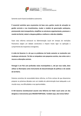 Somente assim haverá verdadeira autonomia.


É essencial caminhar para orçamentos de base zero, ganhar escala de actuação na
gestão corrente e nos investimentos, mudar o modelo de governação autárquica,
promovendo mais transparência, simplificar as estruturas organizacionais, promover a
coesão territorial, reduzir a despesa pública e melhorar a vida dos cidadãos.


Fazer esta reforma estrutural na Administração Local em tempos de restrições
financeiras exigirá um debate construtivo e imporá muito rigor na aplicação e
cumprimento do respectivo cronograma.


A visão do Governo é a de que os problemas de fundo somente se resolverão com
mudanças estruturais. Tal não se compadece com pequenos acertos, mas antes com o
recurso a alterações centrais.


Portugal é um País com profundas raízes municipalistas e, até por essa razão, deve
utilizar os Municípios como instrumento de descentralização de políticas e de coesão
de território.


Estamos convictos da necessidade desta reforma, na firme certeza de que deveremos
preparar as próximas décadas com um modelo de administração local adequado a um
mundo novo, nas dificuldades e nas oportunidades.


O XIX Governo Constitucional assume esta Reforma do Poder Local como um dos
desígnios e instrumentos para MUDAR PORTUGAL. Também aqui, não iremos falhar!




                                            7
 