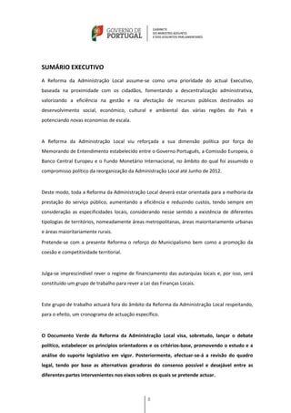 SUMÁRIO EXECUTIVO
A Reforma da Administração Local assume-se como uma prioridade do actual Executivo,
baseada na proximidade com os cidadãos, fomentando a descentralização administrativa,
valorizando a eficiência na gestão e na afectação de recursos públicos destinados ao
desenvolvimento social, económico, cultural e ambiental das várias regiões do País e
potenciando novas economias de escala.


A Reforma da Administração Local viu reforçada a sua dimensão política por força do
Memorando de Entendimento estabelecido entre o Governo Português, a Comissão Europeia, o
Banco Central Europeu e o Fundo Monetário Internacional, no âmbito do qual foi assumido o
compromisso político da reorganização da Administração Local até Junho de 2012.


Deste modo, toda a Reforma da Administração Local deverá estar orientada para a melhoria da
prestação do serviço público, aumentando a eficiência e reduzindo custos, tendo sempre em
consideração as especificidades locais, considerando nesse sentido a existência de diferentes
tipologias de territórios, nomeadamente áreas metropolitanas, áreas maioritariamente urbanas
e áreas maioritariamente rurais.
Pretende-se com a presente Reforma o reforço do Municipalismo bem como a promoção da
coesão e competitividade territorial.


Julga-se imprescindível rever o regime de financiamento das autarquias locais e, por isso, será
constituído um grupo de trabalho para rever a Lei das Finanças Locais.


Este grupo de trabalho actuará fora do âmbito da Reforma da Administração Local respeitando,
para o efeito, um cronograma de actuação específico.


O Documento Verde da Reforma da Administração Local visa, sobretudo, lançar o debate
político, estabelecer os princípios orientadores e os critérios-base, promovendo o estudo e a
análise do suporte legislativo em vigor. Posteriormente, efectuar-se-á a revisão do quadro
legal, tendo por base as alternativas geradoras do consenso possível e desejável entre as
diferentes partes intervenientes nos eixos sobres os quais se pretende actuar.



                                                8
 
