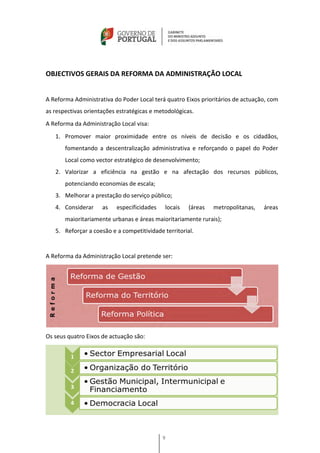 OBJECTIVOS GERAIS DA REFORMA DA ADMINISTRAÇÃO LOCAL


A Reforma Administrativa do Poder Local terá quatro Eixos prioritários de actuação, com
as respectivas orientações estratégicas e metodológicas.
A Reforma da Administração Local visa:
   1. Promover maior proximidade entre os níveis de decisão e os cidadãos,
       fomentando a descentralização administrativa e reforçando o papel do Poder
       Local como vector estratégico de desenvolvimento;
   2. Valorizar a eficiência na gestão e na afectação dos recursos públicos,
       potenciando economias de escala;
   3. Melhorar a prestação do serviço público;
   4. Considerar     as   especificidades    locais   (áreas   metropolitanas,   áreas
       maioritariamente urbanas e áreas maioritariamente rurais);
   5. Reforçar a coesão e a competitividade territorial.


A Reforma da Administração Local pretende ser:




Os seus quatro Eixos de actuação são:




                                            9
 