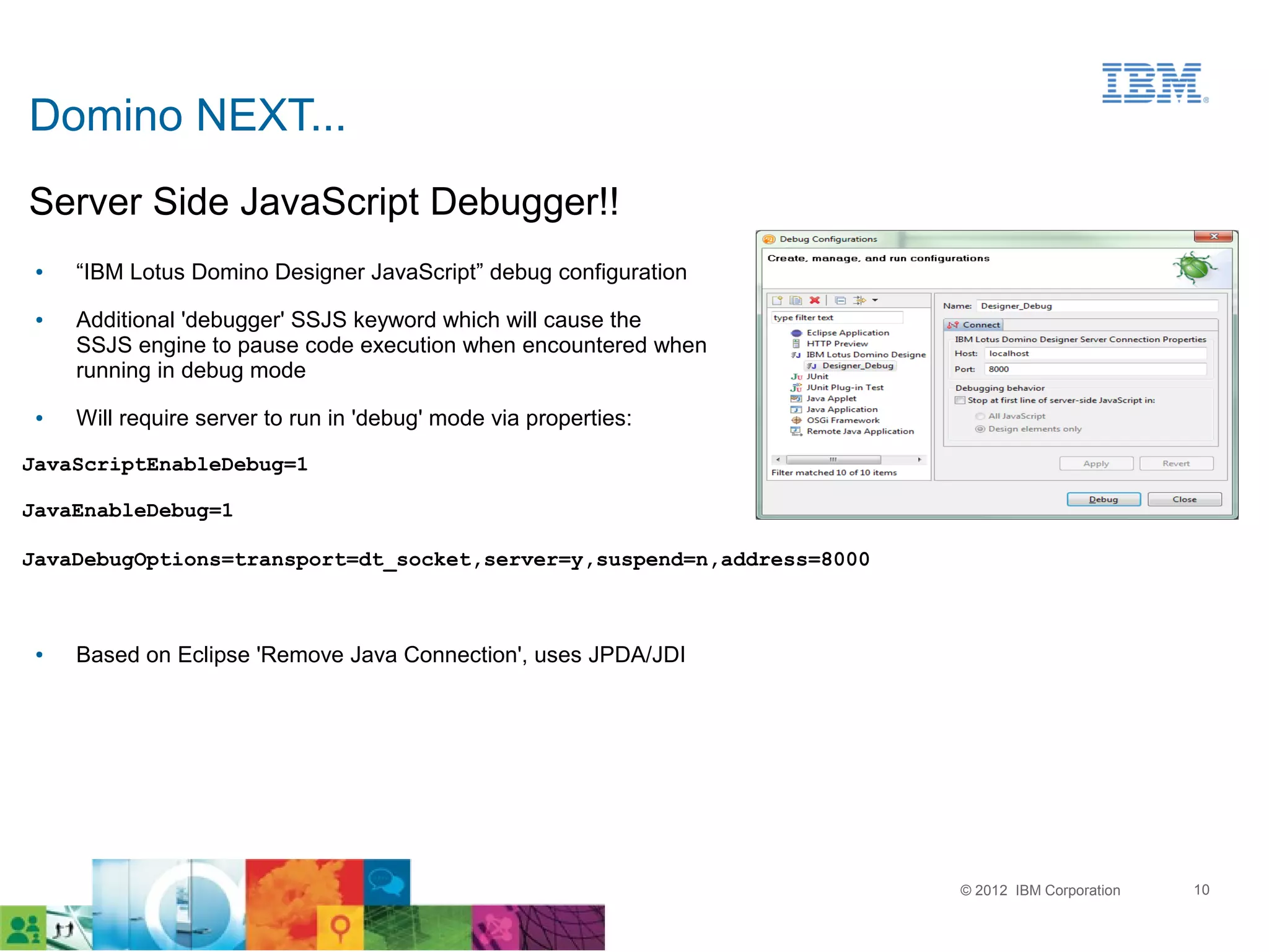 Domino NEXT...
Server Side JavaScript Debugger!!
 ●   “IBM Lotus Domino Designer JavaScript” debug configuration
 ●   Additional 'debugger' SSJS keyword which will cause the
     SSJS engine to pause code execution when encountered when
     running in debug mode
 ●   Will require server to run in 'debug' mode via properties:

JavaScriptEnableDebug=1

JavaEnableDebug=1

JavaDebugOptions=transport=dt_socket,server=y,suspend=n,address=8000



 ●   Based on Eclipse 'Remove Java Connection', uses JPDA/JDI




                                                                       © 2012 IBM Corporation   10
 
