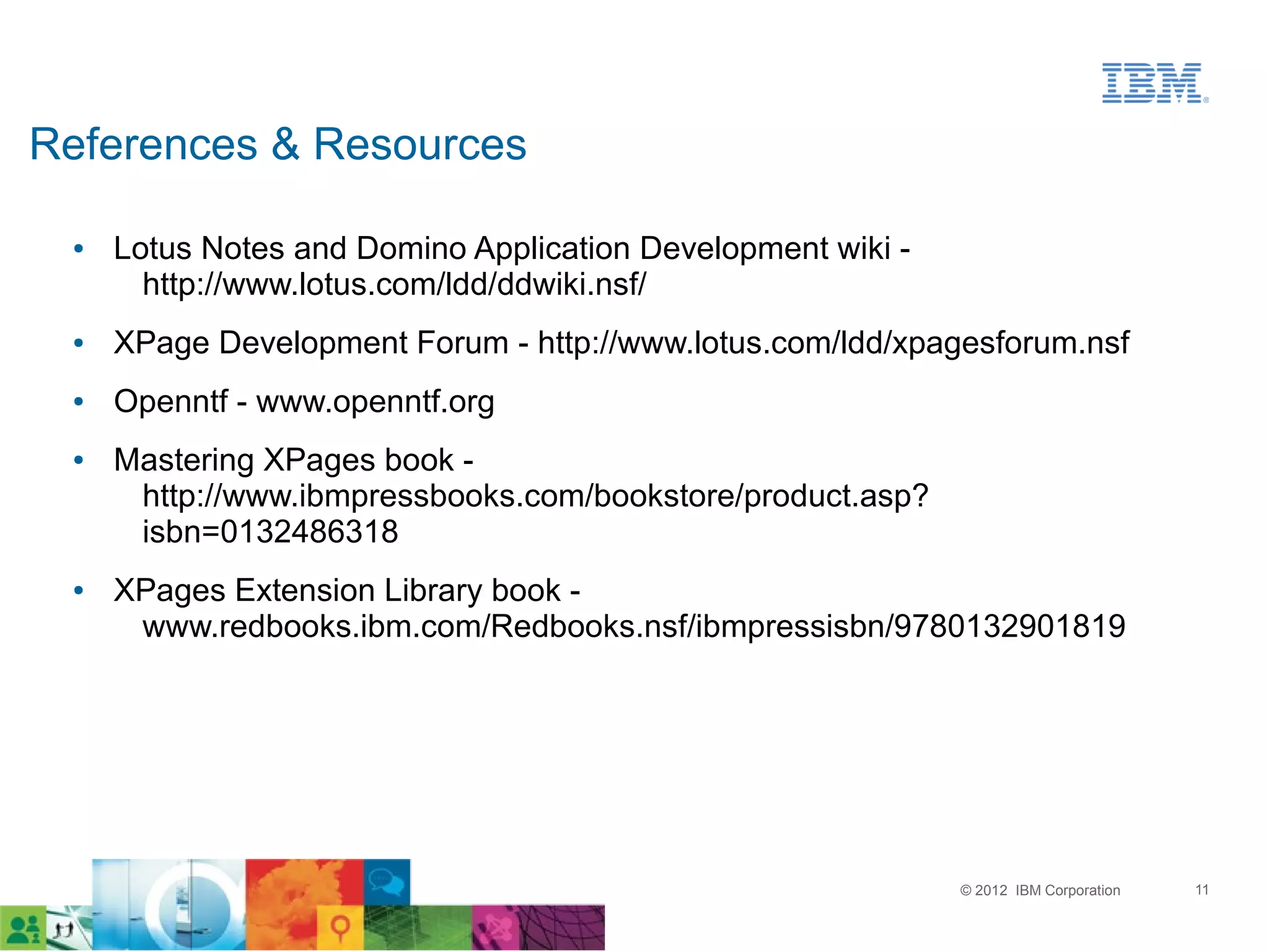 References & Resources

 ●   Lotus Notes and Domino Application Development wiki -
       http://www.lotus.com/ldd/ddwiki.nsf/
 ●   XPage Development Forum - http://www.lotus.com/ldd/xpagesforum.nsf
 ●   Openntf - www.openntf.org
 ●   Mastering XPages book -
      http://www.ibmpressbooks.com/bookstore/product.asp?
      isbn=0132486318
 ●   XPages Extension Library book -
      www.redbooks.ibm.com/Redbooks.nsf/ibmpressisbn/9780132901819




                                                             © 2012 IBM Corporation   11
 