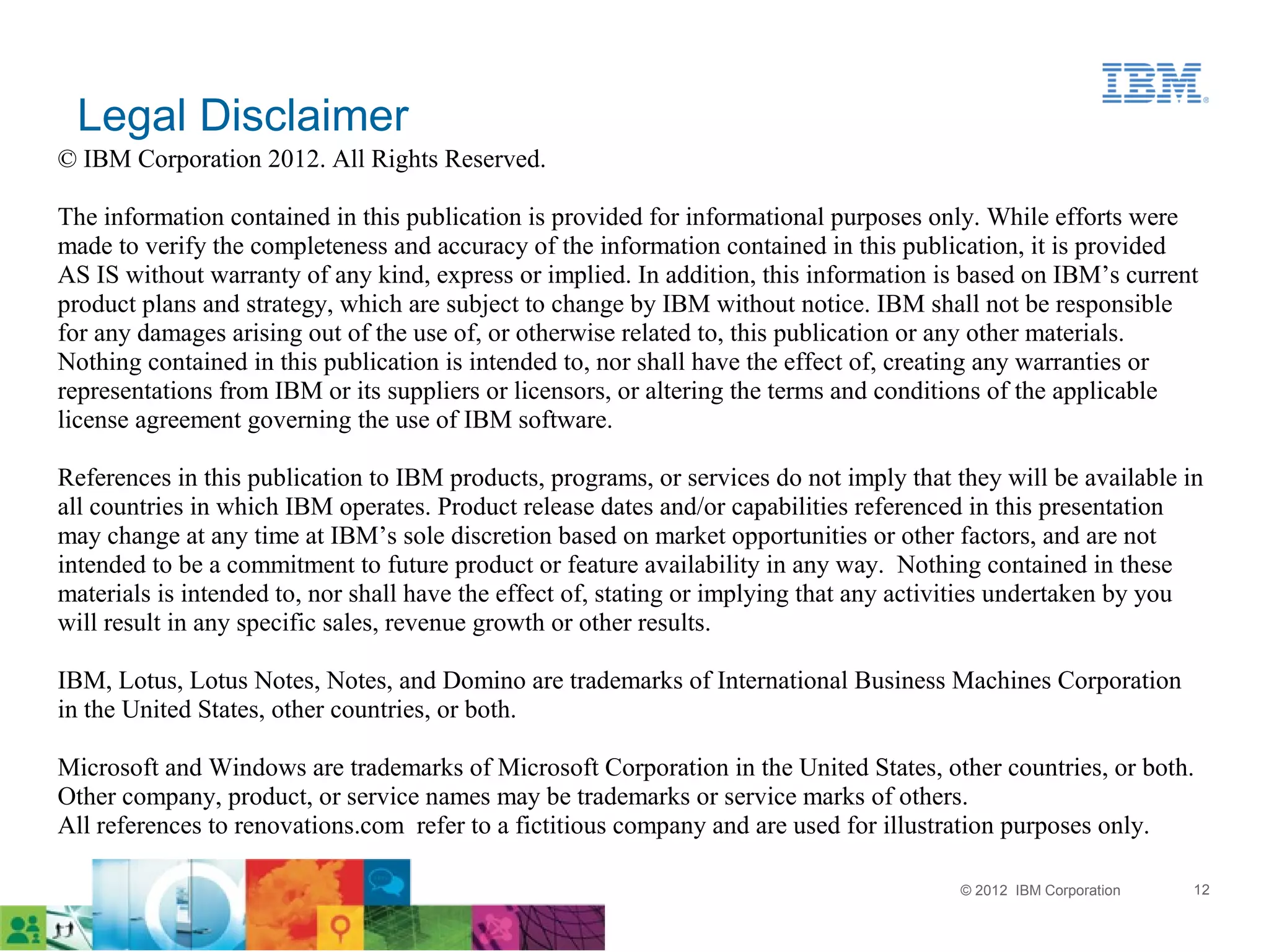 Legal Disclaimer
© IBM Corporation 2012. All Rights Reserved.

The information contained in this publication is provided for informational purposes only. While efforts were
made to verify the completeness and accuracy of the information contained in this publication, it is provided
AS IS without warranty of any kind, express or implied. In addition, this information is based on IBM’s current
product plans and strategy, which are subject to change by IBM without notice. IBM shall not be responsible
for any damages arising out of the use of, or otherwise related to, this publication or any other materials.
Nothing contained in this publication is intended to, nor shall have the effect of, creating any warranties or
representations from IBM or its suppliers or licensors, or altering the terms and conditions of the applicable
license agreement governing the use of IBM software.

References in this publication to IBM products, programs, or services do not imply that they will be available in
all countries in which IBM operates. Product release dates and/or capabilities referenced in this presentation
may change at any time at IBM’s sole discretion based on market opportunities or other factors, and are not
intended to be a commitment to future product or feature availability in any way. Nothing contained in these
materials is intended to, nor shall have the effect of, stating or implying that any activities undertaken by you
will result in any specific sales, revenue growth or other results.

IBM, Lotus, Lotus Notes, Notes, and Domino are trademarks of International Business Machines Corporation
in the United States, other countries, or both.

Microsoft and Windows are trademarks of Microsoft Corporation in the United States, other countries, or both.
Other company, product, or service names may be trademarks or service marks of others.
All references to renovations.com refer to a fictitious company and are used for illustration purposes only.

                                                                                         © 2012 IBM Corporation   12
 