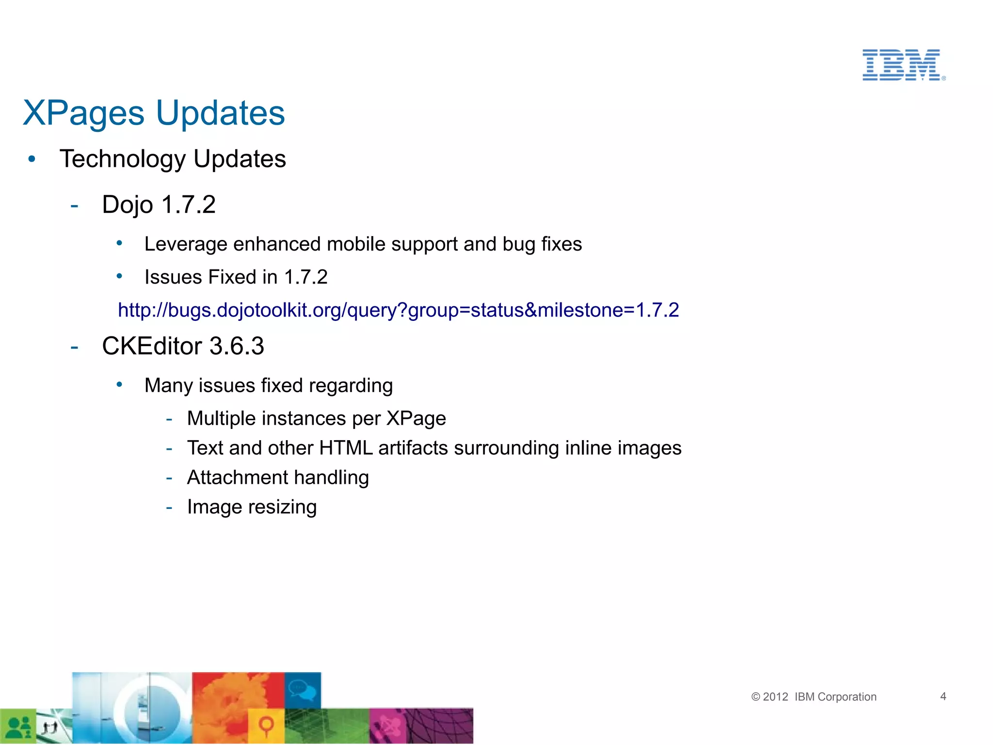 XPages Updates
●   Technology Updates
    ­ Dojo 1.7.2
        •   Leverage enhanced mobile support and bug fixes
        •   Issues Fixed in 1.7.2
        http://bugs.dojotoolkit.org/query?group=status&milestone=1.7.2
    ­ CKEditor 3.6.3
        •   Many issues fixed regarding
              ­   Multiple instances per XPage
              ­   Text and other HTML artifacts surrounding inline images
              ­   Attachment handling
              ­   Image resizing




                                                                            © 2012 IBM Corporation   4
 