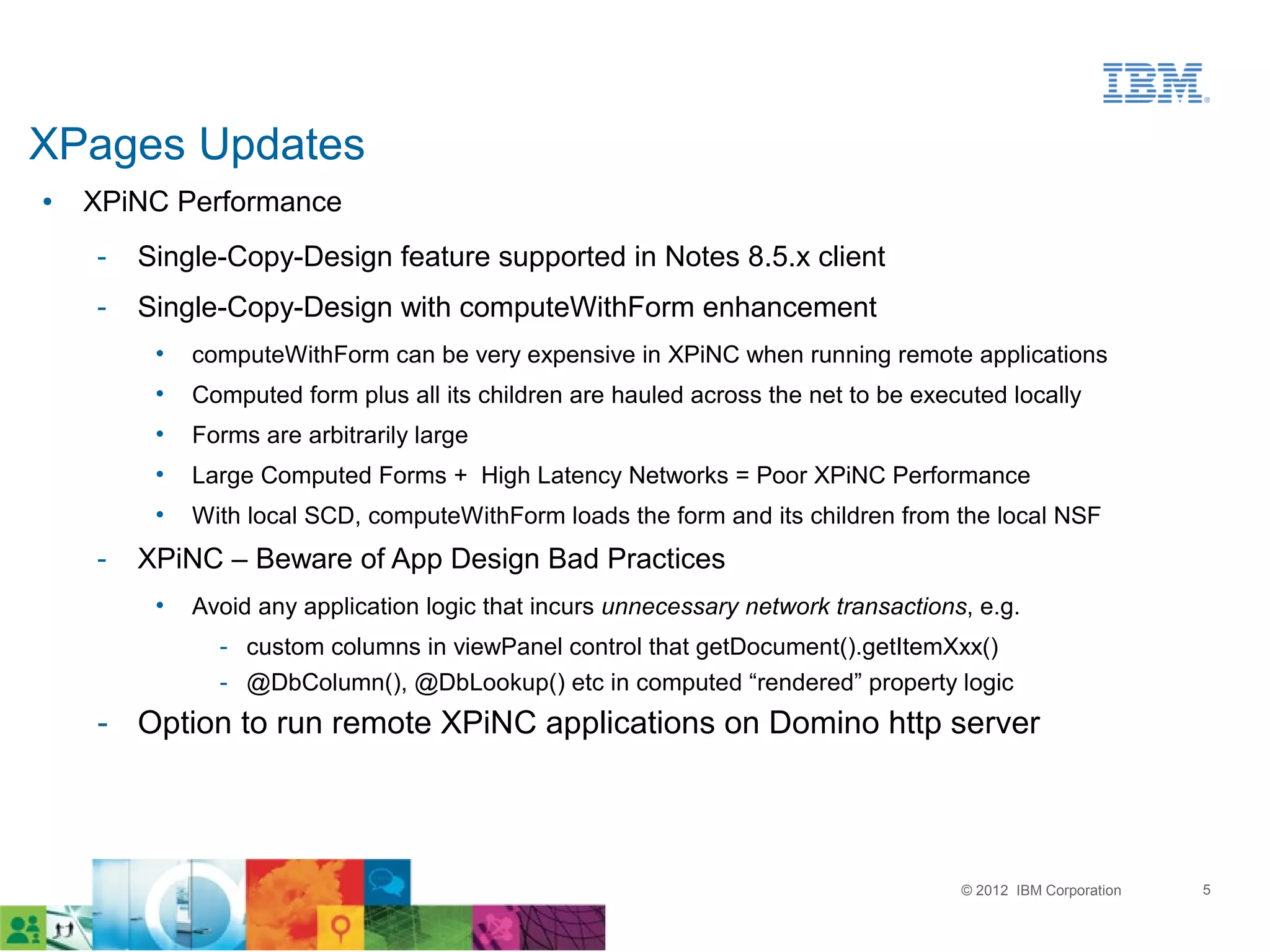 XPages Updates
●   XPiNC Performance
    ­   Single-Copy-Design feature supported in Notes 8.5.x client
    ­   Single-Copy-Design with computeWithForm enhancement
         •   computeWithForm can be very expensive in XPiNC when running remote applications
         •   Computed form plus all its children are hauled across the net to be executed locally
         •   Forms are arbitrarily large
         •   Large Computed Forms + High Latency Networks = Poor XPiNC Performance
         •   With local SCD, computeWithForm loads the form and its children from the local NSF
    ­   XPiNC – Beware of App Design Bad Practices
         •   Avoid any application logic that incurs unnecessary network transactions, e.g.
               ­ custom columns in viewPanel control that getDocument().getItemXxx()
               ­ @DbColumn(), @DbLookup() etc in computed “rendered” property logic
    ­ Option to run remote XPiNC applications on Domino http server




                                                                                     © 2012 IBM Corporation   5
 