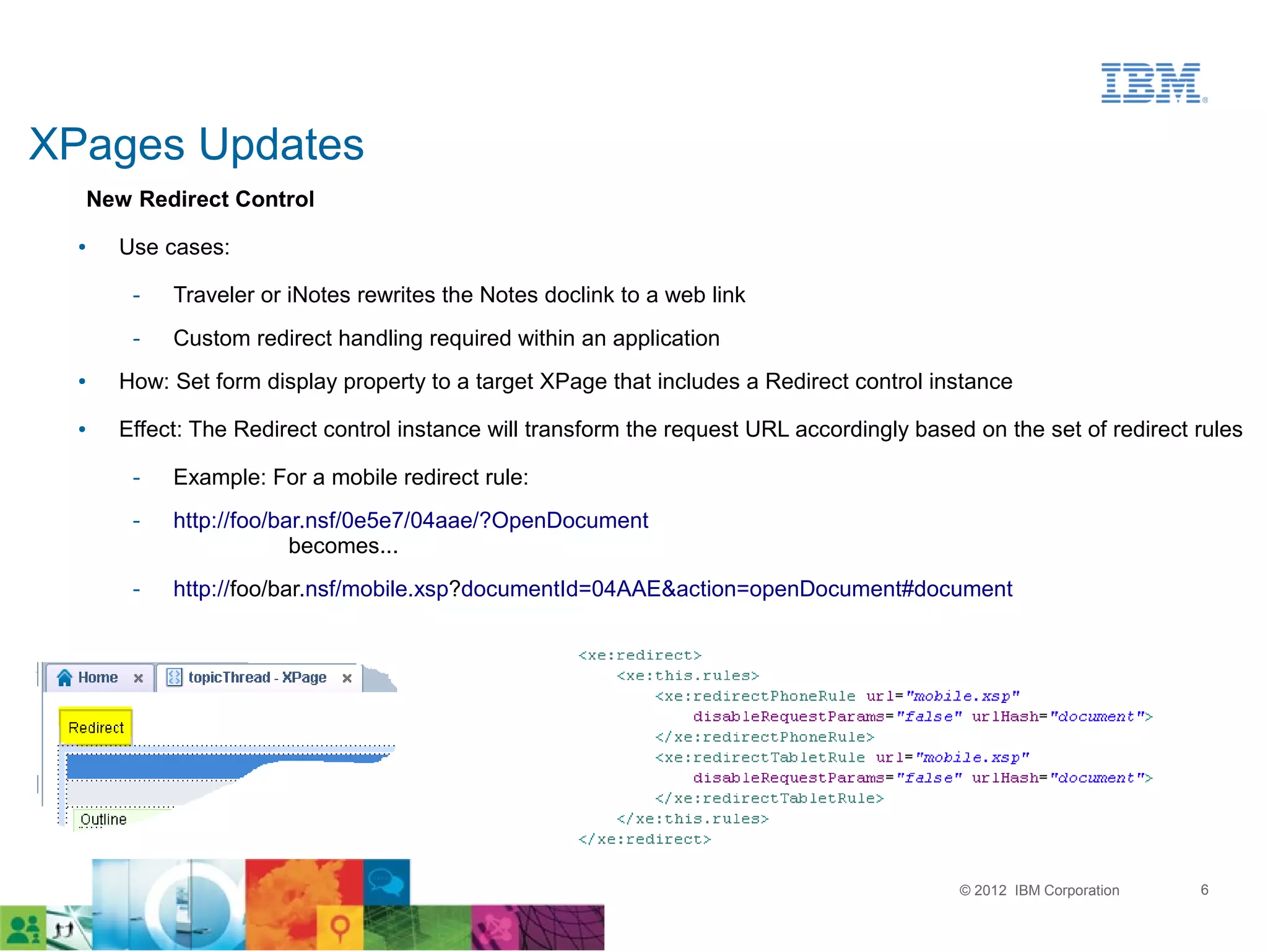 XPages Updates
  New Redirect Control
  ●   Use cases:

       ­   Traveler or iNotes rewrites the Notes doclink to a web link
       ­   Custom redirect handling required within an application
  ●   How: Set form display property to a target XPage that includes a Redirect control instance
  ●   Effect: The Redirect control instance will transform the request URL accordingly based on the set of redirect rules

       ­   Example: For a mobile redirect rule:
       ­   http://foo/bar.nsf/0e5e7/04aae/?OpenDocument
                        becomes...
       ­   http://foo/bar.nsf/mobile.xsp?documentId=04AAE&action=openDocument#document




                                                                                            © 2012 IBM Corporation   6
 