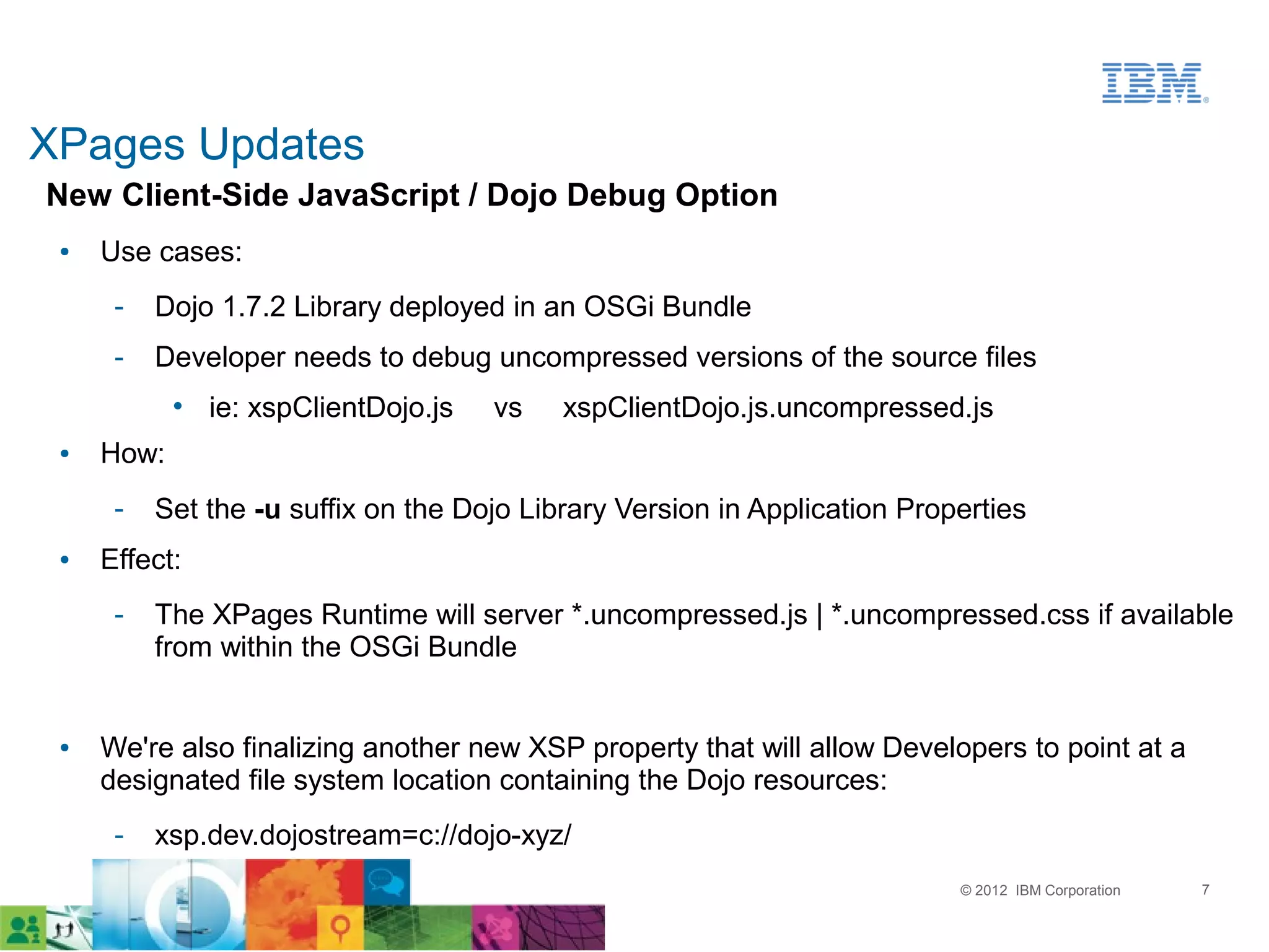XPages Updates
New Client-Side JavaScript / Dojo Debug Option
 ●   Use cases:
      ­   Dojo 1.7.2 Library deployed in an OSGi Bundle
      ­   Developer needs to debug uncompressed versions of the source files
            • ie: xspClientDojo.js   vs    xspClientDojo.js.uncompressed.js
 ●   How:
      ­   Set the -u suffix on the Dojo Library Version in Application Properties
 ●   Effect:
      ­   The XPages Runtime will server *.uncompressed.js | *.uncompressed.css if available
          from within the OSGi Bundle


 ●   We're also finalizing another new XSP property that will allow Developers to point at a
     designated file system location containing the Dojo resources:
      ­   xsp.dev.dojostream=c://dojo-xyz/
                                                                           © 2012 IBM Corporation   7
 