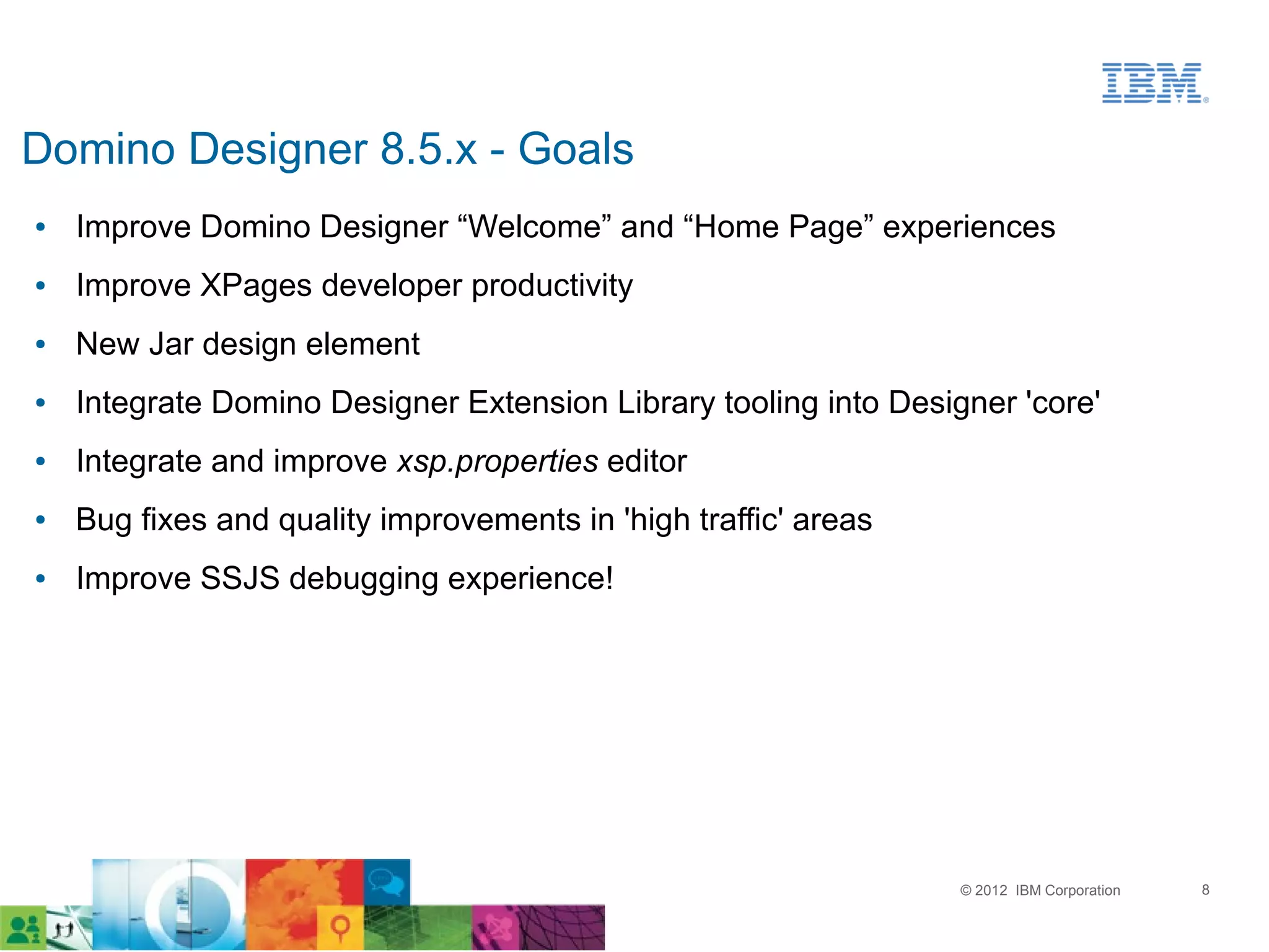 Domino Designer 8.5.x - Goals
●   Improve Domino Designer “Welcome” and “Home Page” experiences
●   Improve XPages developer productivity
●   New Jar design element
●   Integrate Domino Designer Extension Library tooling into Designer 'core'
●   Integrate and improve xsp.properties editor
●   Bug fixes and quality improvements in 'high traffic' areas
●   Improve SSJS debugging experience!




                                                                  © 2012 IBM Corporation   8
 