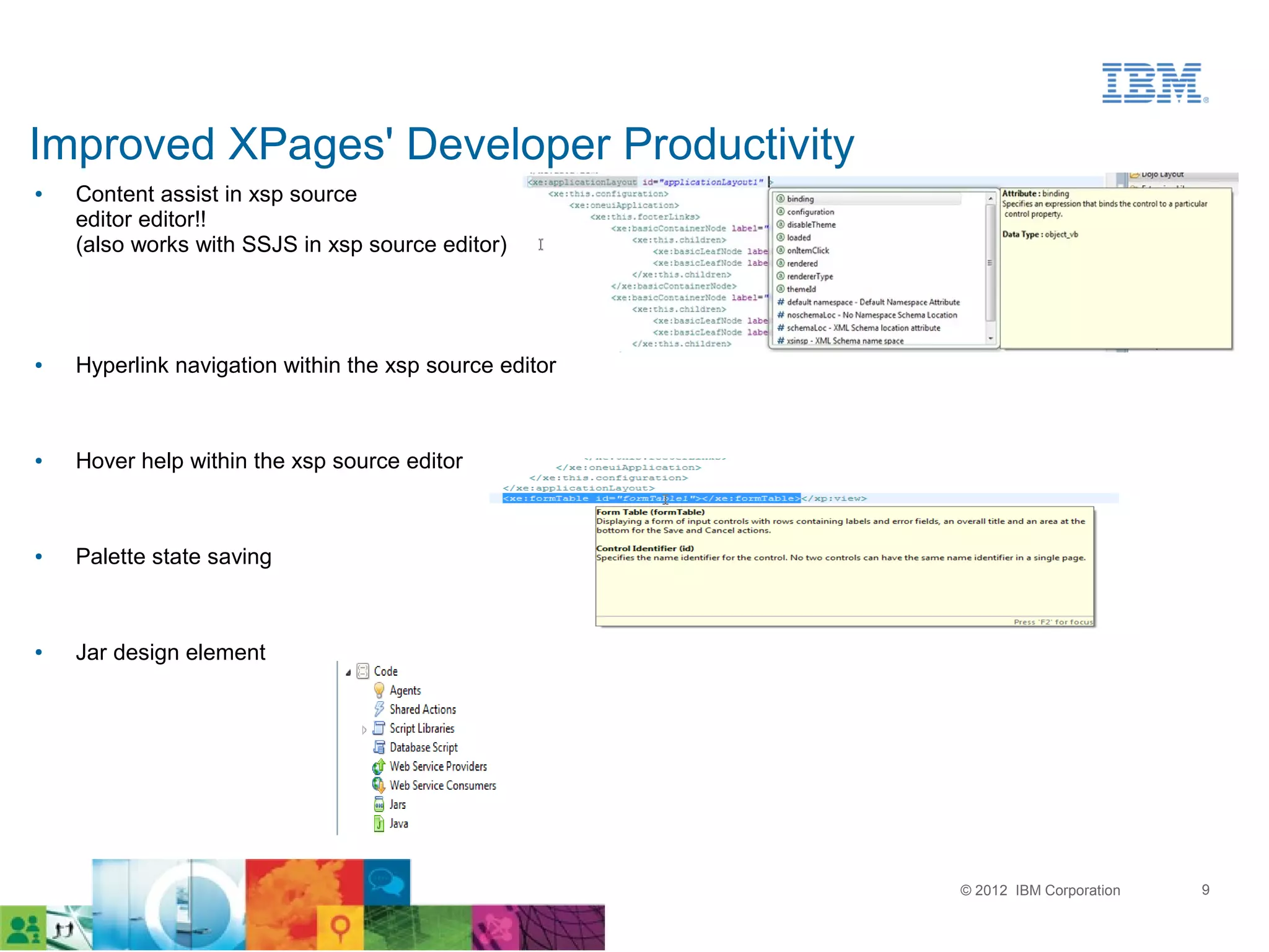 Improved XPages' Developer Productivity
●   Content assist in xsp source
    editor editor!!
    (also works with SSJS in xsp source editor)




●   Hyperlink navigation within the xsp source editor



●   Hover help within the xsp source editor



●   Palette state saving



●   Jar design element




                                                        © 2012 IBM Corporation   9
 