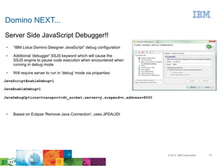 Domino NEXT...
Server Side JavaScript Debugger!!
 ●   “IBM Lotus Domino Designer JavaScript” debug configuration
 ●   Additional 'debugger' SSJS keyword which will cause the
     SSJS engine to pause code execution when encountered when
     running in debug mode
 ●   Will require server to run in 'debug' mode via properties:

JavaScriptEnableDebug=1

JavaEnableDebug=1

JavaDebugOptions=transport=dt_socket,server=y,suspend=n,address=8000



 ●   Based on Eclipse 'Remove Java Connection', uses JPDA/JDI




                                                                       © 2012 IBM Corporation   10
 