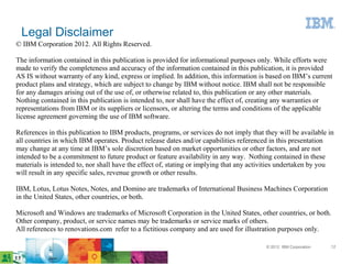 Legal Disclaimer
© IBM Corporation 2012. All Rights Reserved.

The information contained in this publication is provided for informational purposes only. While efforts were
made to verify the completeness and accuracy of the information contained in this publication, it is provided
AS IS without warranty of any kind, express or implied. In addition, this information is based on IBM’s current
product plans and strategy, which are subject to change by IBM without notice. IBM shall not be responsible
for any damages arising out of the use of, or otherwise related to, this publication or any other materials.
Nothing contained in this publication is intended to, nor shall have the effect of, creating any warranties or
representations from IBM or its suppliers or licensors, or altering the terms and conditions of the applicable
license agreement governing the use of IBM software.

References in this publication to IBM products, programs, or services do not imply that they will be available in
all countries in which IBM operates. Product release dates and/or capabilities referenced in this presentation
may change at any time at IBM’s sole discretion based on market opportunities or other factors, and are not
intended to be a commitment to future product or feature availability in any way. Nothing contained in these
materials is intended to, nor shall have the effect of, stating or implying that any activities undertaken by you
will result in any specific sales, revenue growth or other results.

IBM, Lotus, Lotus Notes, Notes, and Domino are trademarks of International Business Machines Corporation
in the United States, other countries, or both.

Microsoft and Windows are trademarks of Microsoft Corporation in the United States, other countries, or both.
Other company, product, or service names may be trademarks or service marks of others.
All references to renovations.com refer to a fictitious company and are used for illustration purposes only.

                                                                                         © 2012 IBM Corporation   12
 