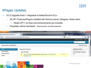XPages Updates
●   8.5.3 Upgrade Pack 1 integrated to Notes/Domino 8.5.x
    ­   All UP1 Features/Plugins installed with Domino server, Designer, Notes client
         • Really UP1+ as fixes and enhancements are included
    ­   Templates will be translated - TeamroomXL and DiscussionXL




                                                                        © 2012 IBM Corporation   3
 