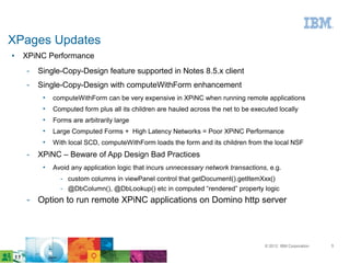 XPages Updates
●   XPiNC Performance
    ­   Single-Copy-Design feature supported in Notes 8.5.x client
    ­   Single-Copy-Design with computeWithForm enhancement
         •   computeWithForm can be very expensive in XPiNC when running remote applications
         •   Computed form plus all its children are hauled across the net to be executed locally
         •   Forms are arbitrarily large
         •   Large Computed Forms + High Latency Networks = Poor XPiNC Performance
         •   With local SCD, computeWithForm loads the form and its children from the local NSF
    ­   XPiNC – Beware of App Design Bad Practices
         •   Avoid any application logic that incurs unnecessary network transactions, e.g.
               ­ custom columns in viewPanel control that getDocument().getItemXxx()
               ­ @DbColumn(), @DbLookup() etc in computed “rendered” property logic
    ­ Option to run remote XPiNC applications on Domino http server




                                                                                     © 2012 IBM Corporation   5
 