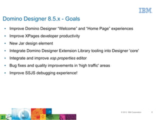 Domino Designer 8.5.x - Goals
●   Improve Domino Designer “Welcome” and “Home Page” experiences
●   Improve XPages developer productivity
●   New Jar design element
●   Integrate Domino Designer Extension Library tooling into Designer 'core'
●   Integrate and improve xsp.properties editor
●   Bug fixes and quality improvements in 'high traffic' areas
●   Improve SSJS debugging experience!




                                                                  © 2012 IBM Corporation   8
 