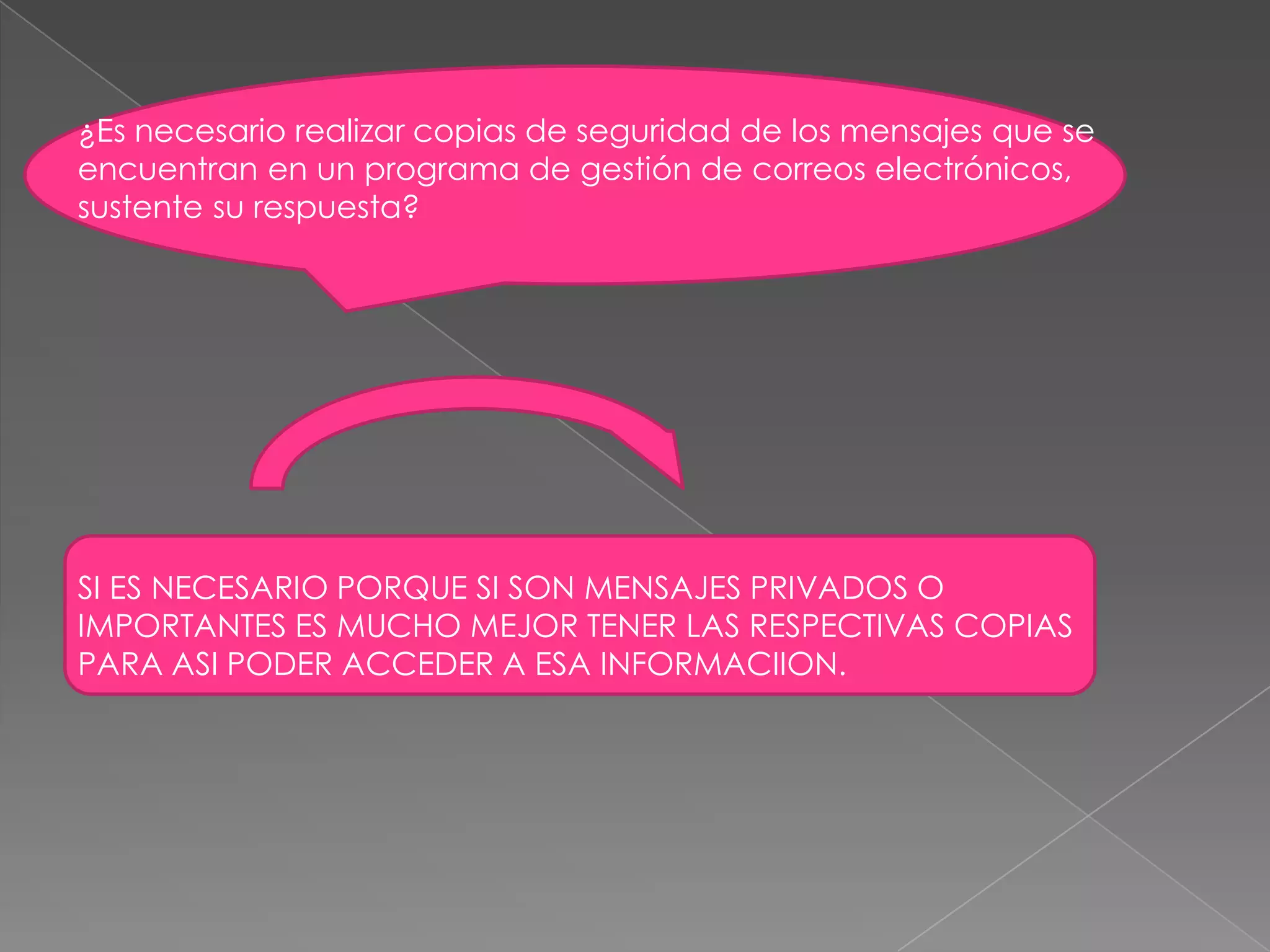 ¿Es necesario realizar copias de seguridad de los mensajes que se encuentran en un programa de gestión de correos electrónicos, sustente su respuesta? SI ES NECESARIO PORQUE SI SON MENSAJES PRIVADOS O IMPORTANTES ES MUCHO MEJOR TENER LAS RESPECTIVAS COPIAS PARA ASI PODER ACCEDER A ESA INFORMACIION.