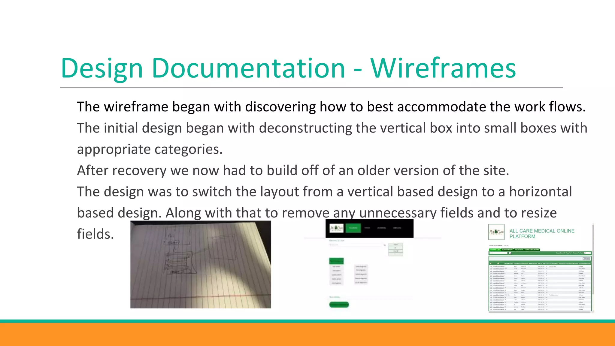 Design Documentation - Wireframes
The wireframe began with discovering how to best accommodate the work flows.
The initial design began with deconstructing the vertical box into small boxes with
appropriate categories.
After recovery we now had to build off of an older version of the site.
The design was to switch the layout from a vertical based design to a horizontal
based design. Along with that to remove any unnecessary fields and to resize
fields.
 