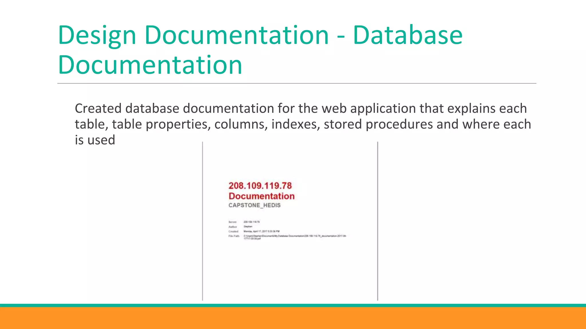 Design Documentation - Database
Documentation
Created database documentation for the web application that explains each
table, table properties, columns, indexes, stored procedures and where each
is used
 