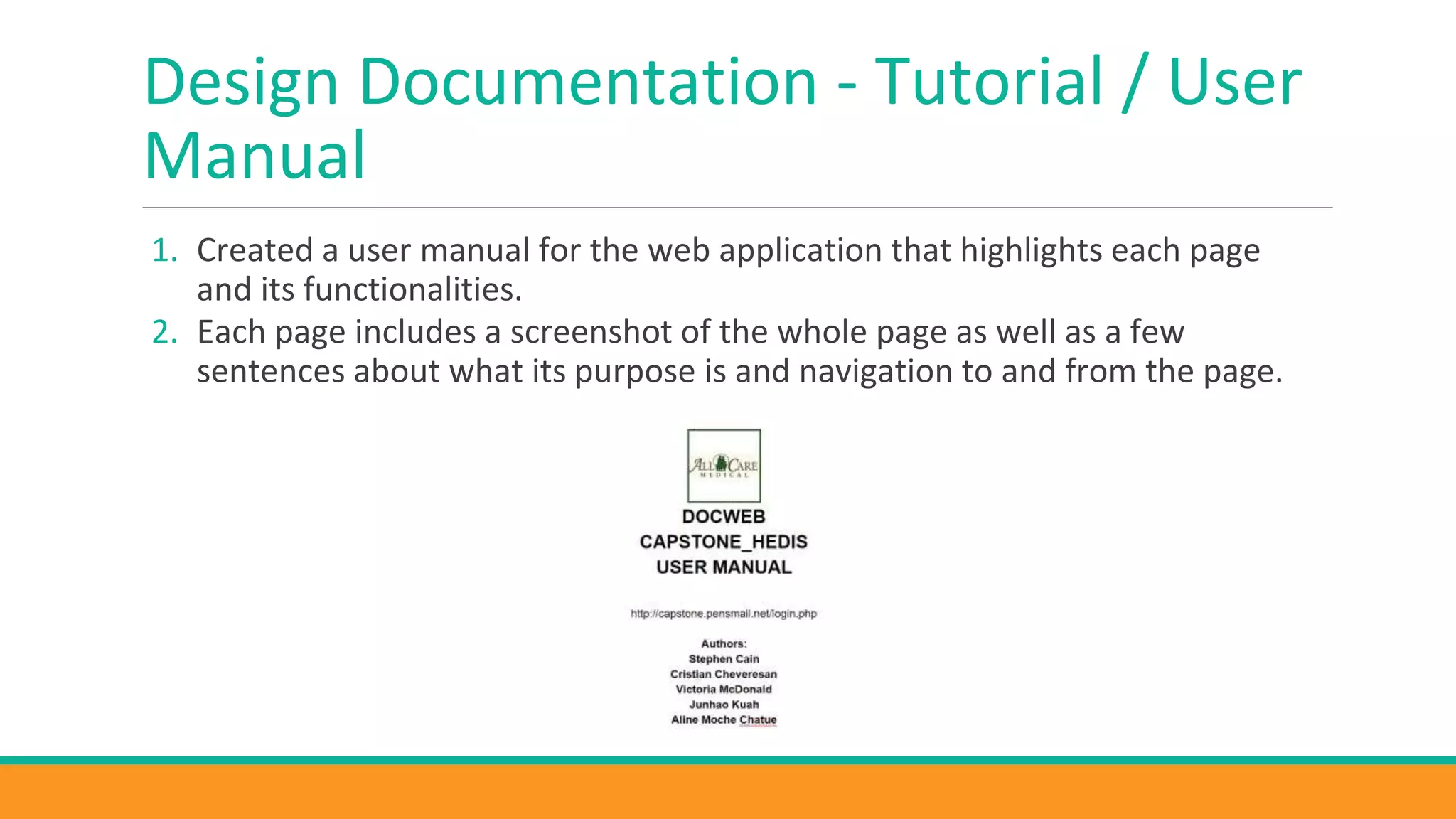Design Documentation - Tutorial / User
Manual
1. Created a user manual for the web application that highlights each page
and its functionalities.
2. Each page includes a screenshot of the whole page as well as a few
sentences about what its purpose is and navigation to and from the page.
 